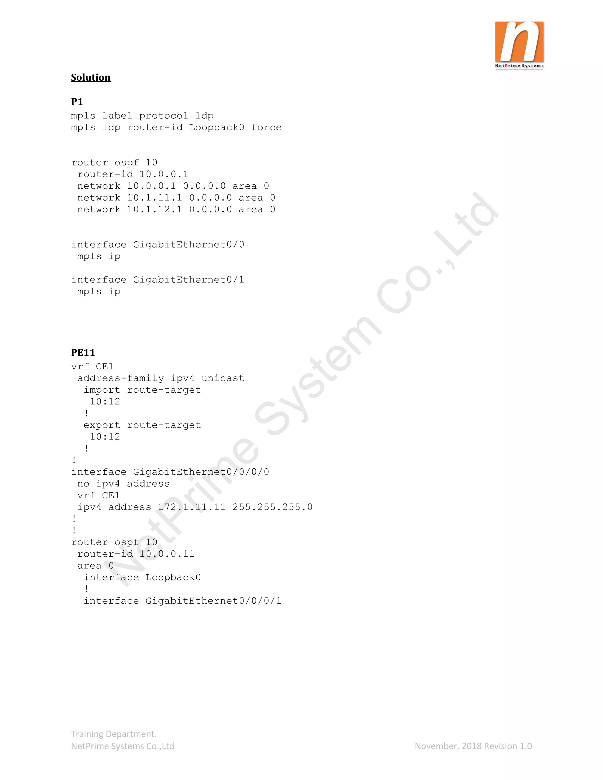 Training Department.
NetPrime Systems Co.,Ltd November, 2018 Revision 1.0
Solution
P1
mpls label protocol ldp
mpls ldp router-id Loopback0 force
router ospf 10
router-id 10.0.0.1
network 10.0.0.1 0.0.0.0 area 0
network 10.1.11.1 0.0.0.0 area 0
network 10.1.12.1 0.0.0.0 area 0
interface GigabitEthernet0/0
mpls ip
interface GigabitEthernet0/1
mpls ip
PE11
vrf CE1
address-family ipv4 unicast
import route-target
10:12
!
export route-target
10:12
!
!
interface GigabitEthernet0/0/0/0
no ipv4 address
vrf CE1
ipv4 address 172.1.11.11 255.255.255.0
!
!
router ospf 10
router-id 10.0.0.11
area 0
interface Loopback0
!
interface GigabitEthernet0/0/0/1
N
e
t
P
r
i
m
e
S
y
s
t
e
m
C
o
.
,
L
t
d
 