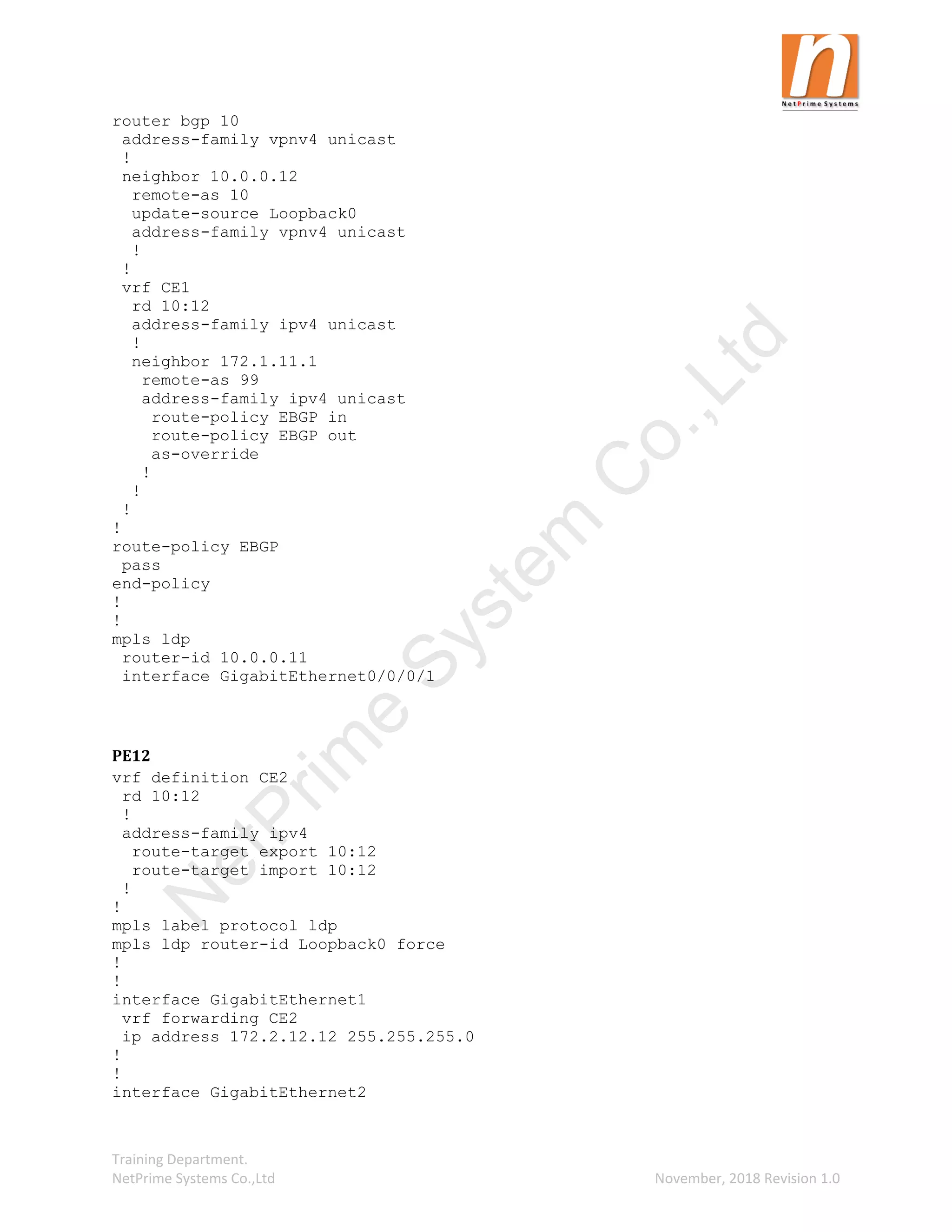 Training Department.
NetPrime Systems Co.,Ltd November, 2018 Revision 1.0
router bgp 10
address-family vpnv4 unicast
!
neighbor 10.0.0.12
remote-as 10
update-source Loopback0
address-family vpnv4 unicast
!
!
vrf CE1
rd 10:12
address-family ipv4 unicast
!
neighbor 172.1.11.1
remote-as 99
address-family ipv4 unicast
route-policy EBGP in
route-policy EBGP out
as-override
!
!
!
!
route-policy EBGP
pass
end-policy
!
!
mpls ldp
router-id 10.0.0.11
interface GigabitEthernet0/0/0/1
PE12
vrf definition CE2
rd 10:12
!
address-family ipv4
route-target export 10:12
route-target import 10:12
!
!
mpls label protocol ldp
mpls ldp router-id Loopback0 force
!
!
interface GigabitEthernet1
vrf forwarding CE2
ip address 172.2.12.12 255.255.255.0
!
!
interface GigabitEthernet2
N
e
t
P
r
i
m
e
S
y
s
t
e
m
C
o
.
,
L
t
d
 