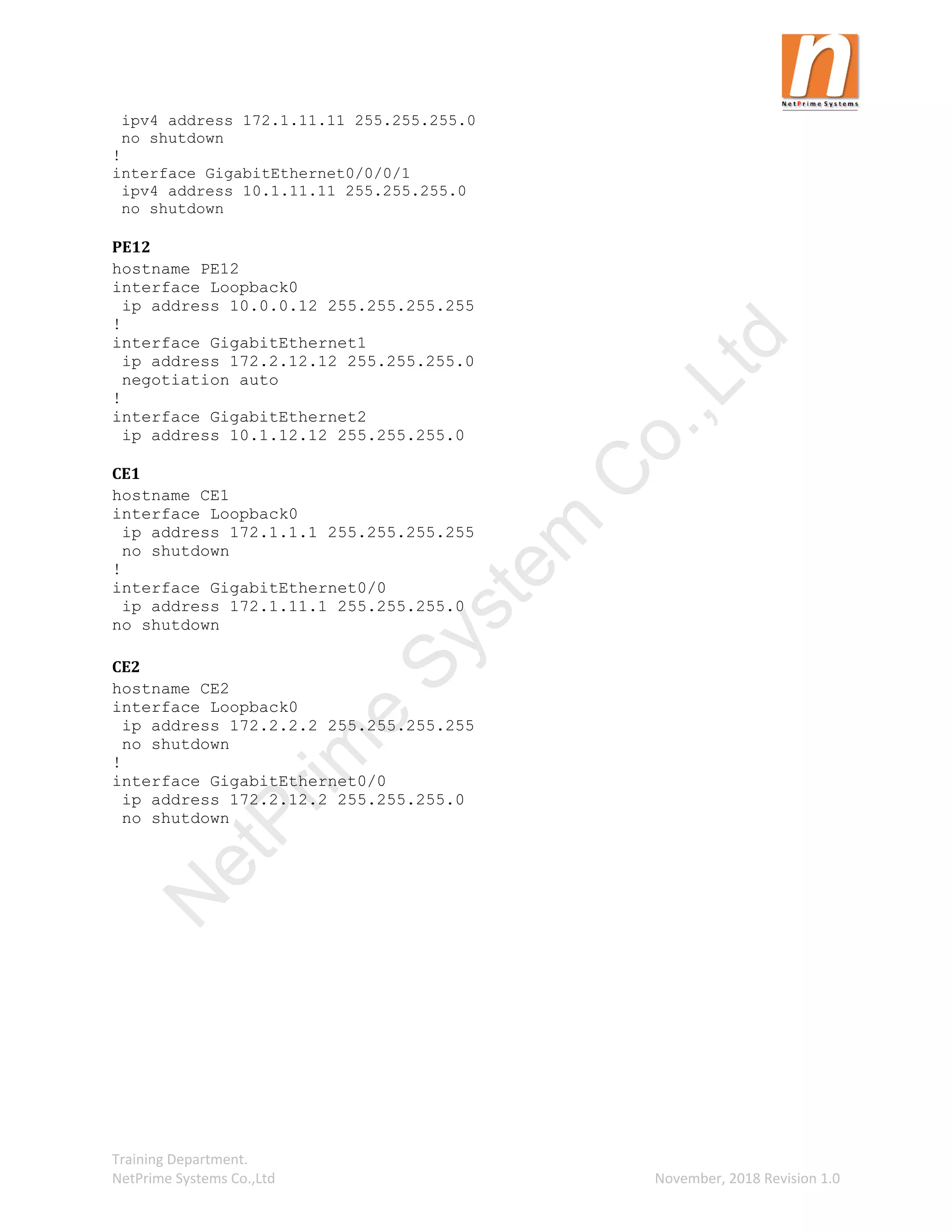 Training Department.
NetPrime Systems Co.,Ltd November, 2018 Revision 1.0
ipv4 address 172.1.11.11 255.255.255.0
no shutdown
!
interface GigabitEthernet0/0/0/1
ipv4 address 10.1.11.11 255.255.255.0
no shutdown
PE12
hostname PE12
interface Loopback0
ip address 10.0.0.12 255.255.255.255
!
interface GigabitEthernet1
ip address 172.2.12.12 255.255.255.0
negotiation auto
!
interface GigabitEthernet2
ip address 10.1.12.12 255.255.255.0
CE1
hostname CE1
interface Loopback0
ip address 172.1.1.1 255.255.255.255
no shutdown
!
interface GigabitEthernet0/0
ip address 172.1.11.1 255.255.255.0
no shutdown
CE2
hostname CE2
interface Loopback0
ip address 172.2.2.2 255.255.255.255
no shutdown
!
interface GigabitEthernet0/0
ip address 172.2.12.2 255.255.255.0
no shutdown
N
e
t
P
r
i
m
e
S
y
s
t
e
m
C
o
.
,
L
t
d
 