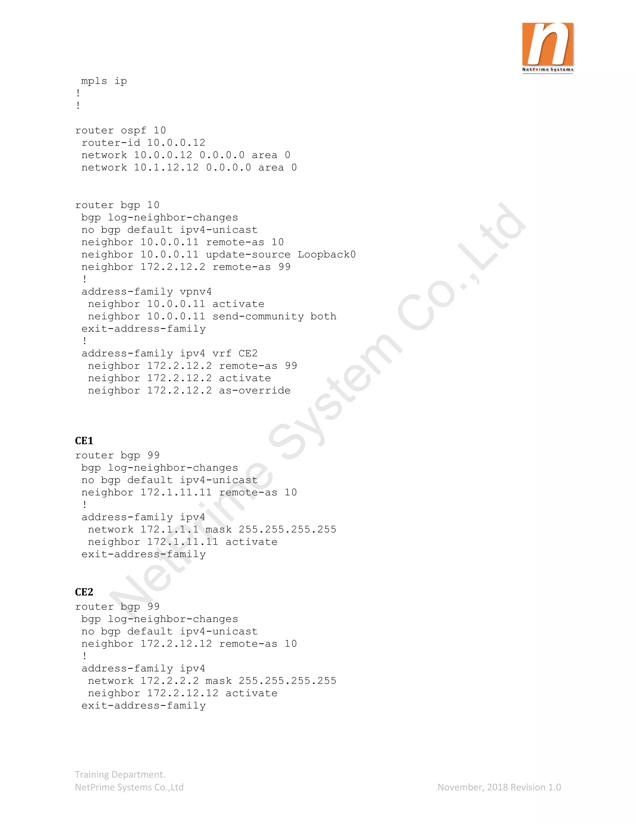 Training Department.
NetPrime Systems Co.,Ltd November, 2018 Revision 1.0
mpls ip
!
!
router ospf 10
router-id 10.0.0.12
network 10.0.0.12 0.0.0.0 area 0
network 10.1.12.12 0.0.0.0 area 0
router bgp 10
bgp log-neighbor-changes
no bgp default ipv4-unicast
neighbor 10.0.0.11 remote-as 10
neighbor 10.0.0.11 update-source Loopback0
neighbor 172.2.12.2 remote-as 99
!
address-family vpnv4
neighbor 10.0.0.11 activate
neighbor 10.0.0.11 send-community both
exit-address-family
!
address-family ipv4 vrf CE2
neighbor 172.2.12.2 remote-as 99
neighbor 172.2.12.2 activate
neighbor 172.2.12.2 as-override
CE1
router bgp 99
bgp log-neighbor-changes
no bgp default ipv4-unicast
neighbor 172.1.11.11 remote-as 10
!
address-family ipv4
network 172.1.1.1 mask 255.255.255.255
neighbor 172.1.11.11 activate
exit-address-family
CE2
router bgp 99
bgp log-neighbor-changes
no bgp default ipv4-unicast
neighbor 172.2.12.12 remote-as 10
!
address-family ipv4
network 172.2.2.2 mask 255.255.255.255
neighbor 172.2.12.12 activate
exit-address-family
N
e
t
P
r
i
m
e
S
y
s
t
e
m
C
o
.
,
L
t
d
 
