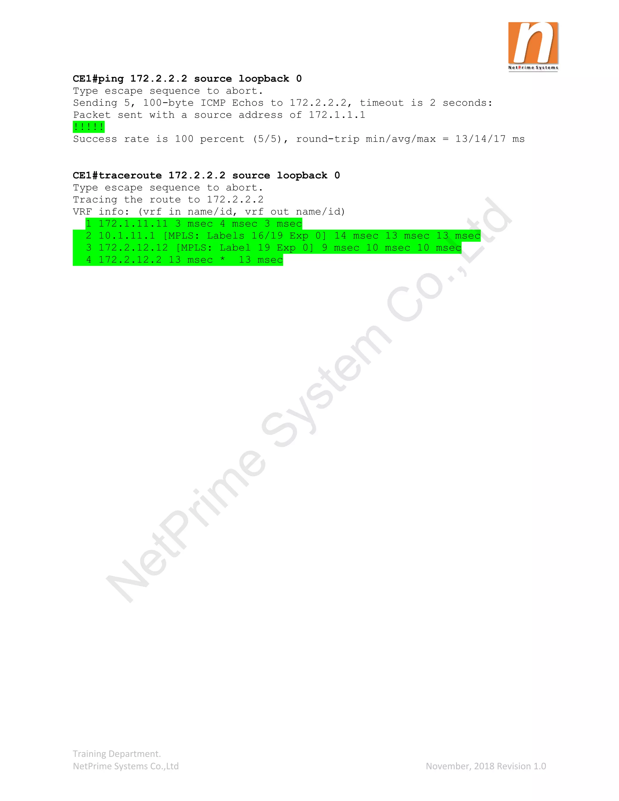 Training Department.
NetPrime Systems Co.,Ltd November, 2018 Revision 1.0
CE1#ping 172.2.2.2 source loopback 0
Type escape sequence to abort.
Sending 5, 100-byte ICMP Echos to 172.2.2.2, timeout is 2 seconds:
Packet sent with a source address of 172.1.1.1
!!!!!
Success rate is 100 percent (5/5), round-trip min/avg/max = 13/14/17 ms
CE1#traceroute 172.2.2.2 source loopback 0
Type escape sequence to abort.
Tracing the route to 172.2.2.2
VRF info: (vrf in name/id, vrf out name/id)
1 172.1.11.11 3 msec 4 msec 3 msec
2 10.1.11.1 [MPLS: Labels 16/19 Exp 0] 14 msec 13 msec 13 msec
3 172.2.12.12 [MPLS: Label 19 Exp 0] 9 msec 10 msec 10 msec
4 172.2.12.2 13 msec * 13 msec
N
e
t
P
r
i
m
e
S
y
s
t
e
m
C
o
.
,
L
t
d
 