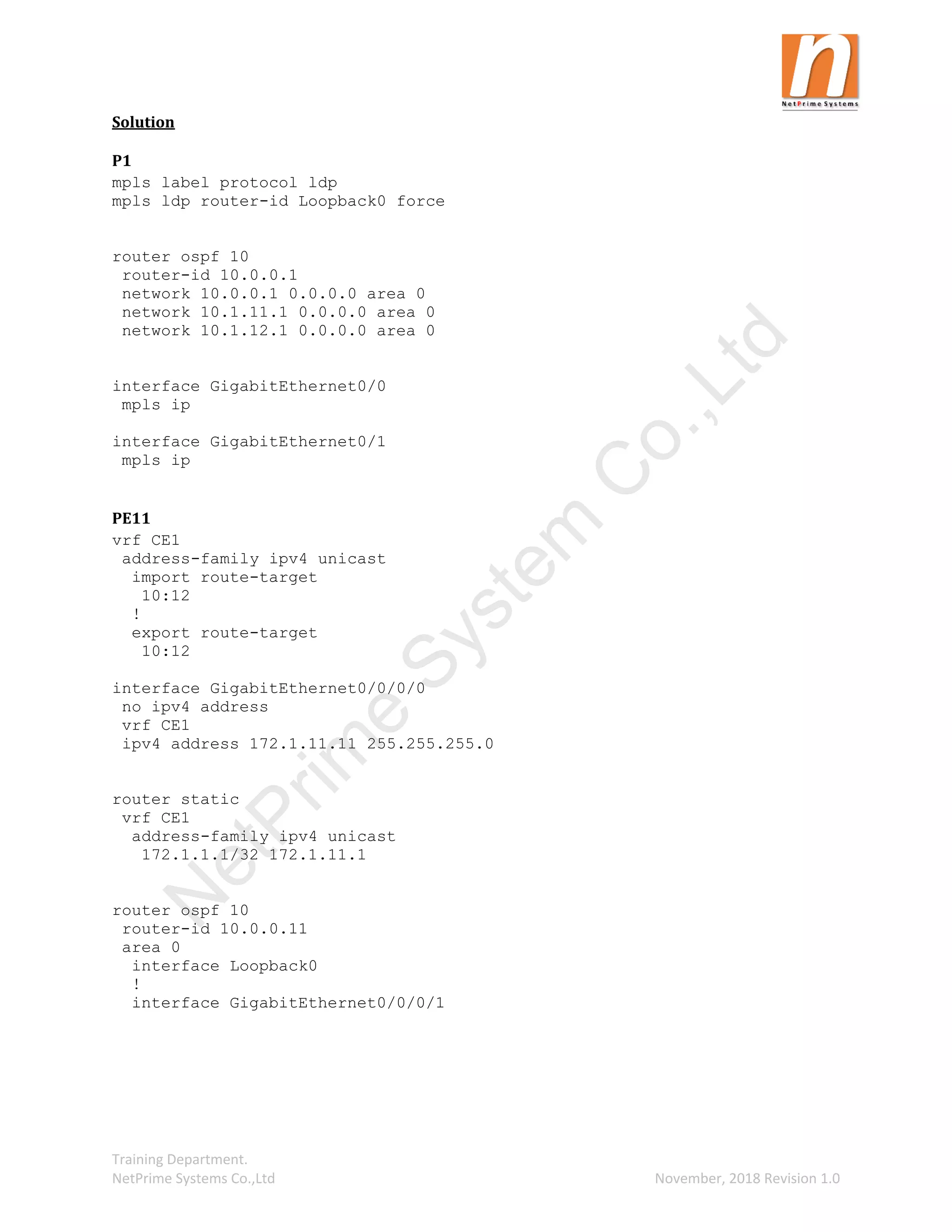 Training Department.
NetPrime Systems Co.,Ltd November, 2018 Revision 1.0
Solution
P1
mpls label protocol ldp
mpls ldp router-id Loopback0 force
router ospf 10
router-id 10.0.0.1
network 10.0.0.1 0.0.0.0 area 0
network 10.1.11.1 0.0.0.0 area 0
network 10.1.12.1 0.0.0.0 area 0
interface GigabitEthernet0/0
mpls ip
interface GigabitEthernet0/1
mpls ip
PE11
vrf CE1
address-family ipv4 unicast
import route-target
10:12
!
export route-target
10:12
interface GigabitEthernet0/0/0/0
no ipv4 address
vrf CE1
ipv4 address 172.1.11.11 255.255.255.0
router static
vrf CE1
address-family ipv4 unicast
172.1.1.1/32 172.1.11.1
router ospf 10
router-id 10.0.0.11
area 0
interface Loopback0
!
interface GigabitEthernet0/0/0/1
N
e
t
P
r
i
m
e
S
y
s
t
e
m
C
o
.
,
L
t
d
 