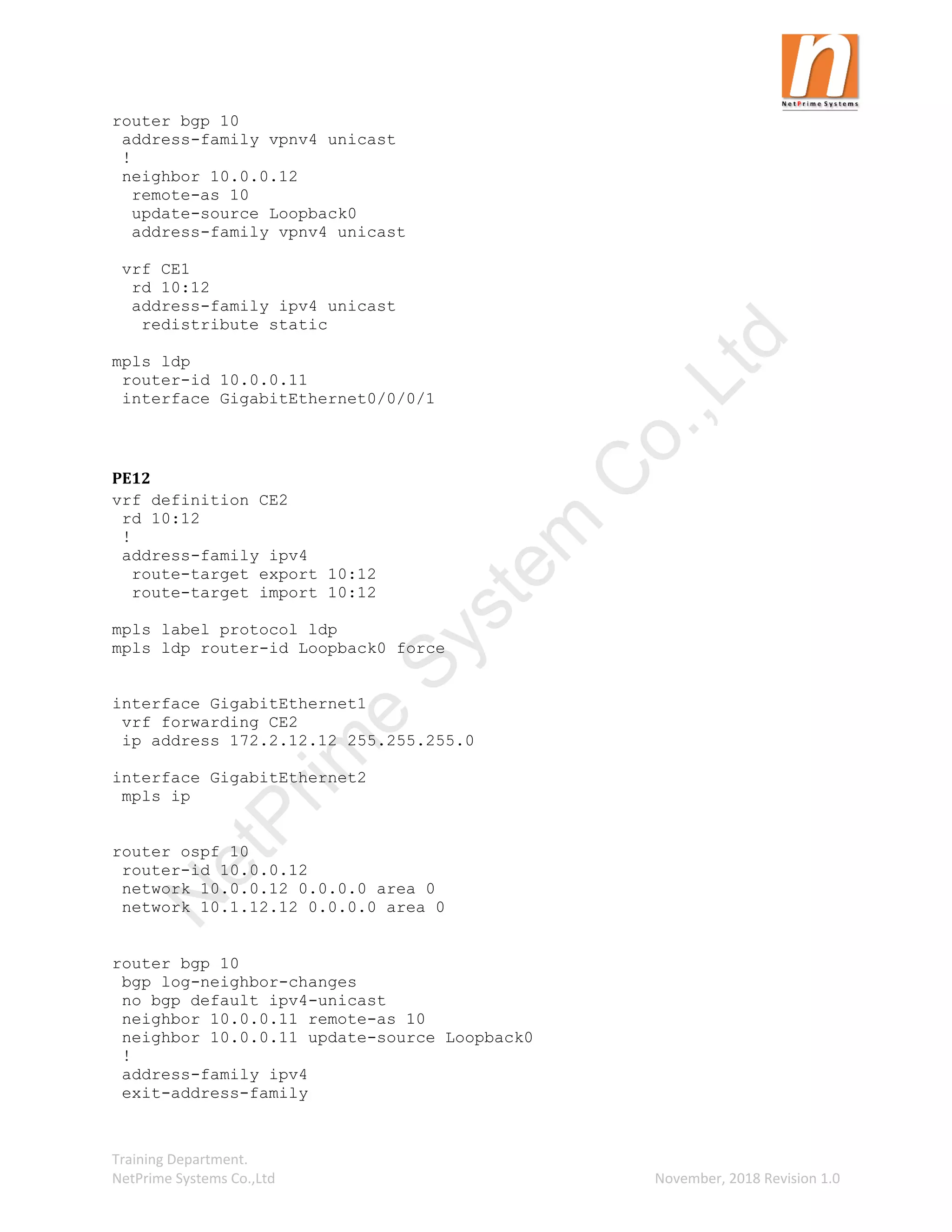 Training Department.
NetPrime Systems Co.,Ltd November, 2018 Revision 1.0
router bgp 10
address-family vpnv4 unicast
!
neighbor 10.0.0.12
remote-as 10
update-source Loopback0
address-family vpnv4 unicast
vrf CE1
rd 10:12
address-family ipv4 unicast
redistribute static
mpls ldp
router-id 10.0.0.11
interface GigabitEthernet0/0/0/1
PE12
vrf definition CE2
rd 10:12
!
address-family ipv4
route-target export 10:12
route-target import 10:12
mpls label protocol ldp
mpls ldp router-id Loopback0 force
interface GigabitEthernet1
vrf forwarding CE2
ip address 172.2.12.12 255.255.255.0
interface GigabitEthernet2
mpls ip
router ospf 10
router-id 10.0.0.12
network 10.0.0.12 0.0.0.0 area 0
network 10.1.12.12 0.0.0.0 area 0
router bgp 10
bgp log-neighbor-changes
no bgp default ipv4-unicast
neighbor 10.0.0.11 remote-as 10
neighbor 10.0.0.11 update-source Loopback0
!
address-family ipv4
exit-address-family
N
e
t
P
r
i
m
e
S
y
s
t
e
m
C
o
.
,
L
t
d
 