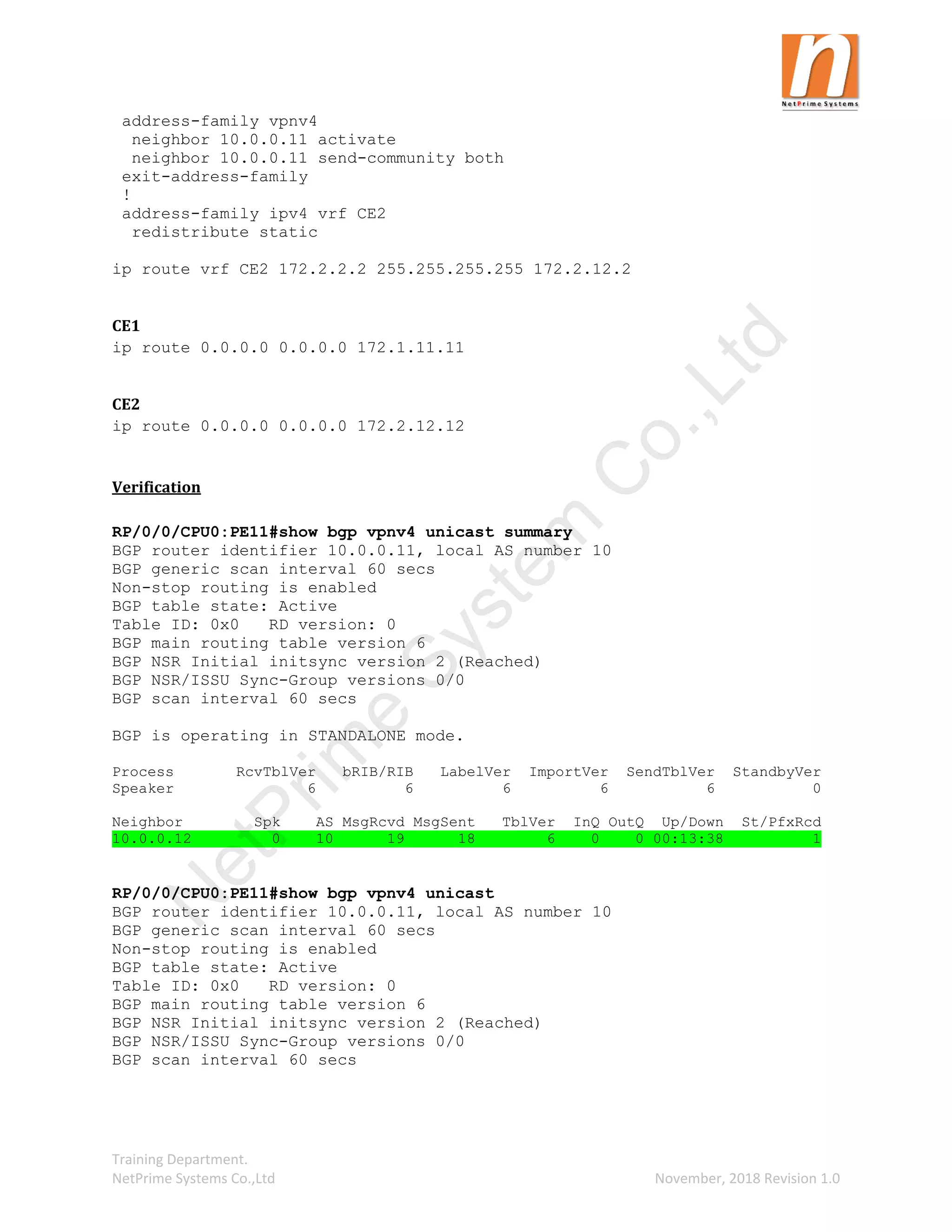 Training Department.
NetPrime Systems Co.,Ltd November, 2018 Revision 1.0
address-family vpnv4
neighbor 10.0.0.11 activate
neighbor 10.0.0.11 send-community both
exit-address-family
!
address-family ipv4 vrf CE2
redistribute static
ip route vrf CE2 172.2.2.2 255.255.255.255 172.2.12.2
CE1
ip route 0.0.0.0 0.0.0.0 172.1.11.11
CE2
ip route 0.0.0.0 0.0.0.0 172.2.12.12
Verification
RP/0/0/CPU0:PE11#show bgp vpnv4 unicast summary
BGP router identifier 10.0.0.11, local AS number 10
BGP generic scan interval 60 secs
Non-stop routing is enabled
BGP table state: Active
Table ID: 0x0 RD version: 0
BGP main routing table version 6
BGP NSR Initial initsync version 2 (Reached)
BGP NSR/ISSU Sync-Group versions 0/0
BGP scan interval 60 secs
BGP is operating in STANDALONE mode.
Process RcvTblVer bRIB/RIB LabelVer ImportVer SendTblVer StandbyVer
Speaker 6 6 6 6 6 0
Neighbor Spk AS MsgRcvd MsgSent TblVer InQ OutQ Up/Down St/PfxRcd
10.0.0.12 0 10 19 18 6 0 0 00:13:38 1
RP/0/0/CPU0:PE11#show bgp vpnv4 unicast
BGP router identifier 10.0.0.11, local AS number 10
BGP generic scan interval 60 secs
Non-stop routing is enabled
BGP table state: Active
Table ID: 0x0 RD version: 0
BGP main routing table version 6
BGP NSR Initial initsync version 2 (Reached)
BGP NSR/ISSU Sync-Group versions 0/0
BGP scan interval 60 secs
N
e
t
P
r
i
m
e
S
y
s
t
e
m
C
o
.
,
L
t
d
 