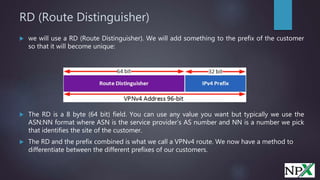 RD (Route Distinguisher)
 we will use a RD (Route Distinguisher). We will add something to the prefix of the customer
so that it will become unique:
 The RD is a 8 byte (64 bit) field. You can use any value you want but typically we use the
ASN:NN format where ASN is the service provider’s AS number and NN is a number we pick
that identifies the site of the customer.
 The RD and the prefix combined is what we call a VPNv4 route. We now have a method to
differentiate between the different prefixes of our customers.
 
