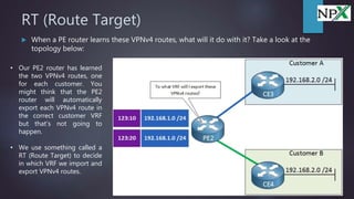 RT (Route Target)
 When a PE router learns these VPNv4 routes, what will it do with it? Take a look at the
topology below:
• Our PE2 router has learned
the two VPNv4 routes, one
for each customer. You
might think that the PE2
router will automatically
export each VPNv4 route in
the correct customer VRF
but that’s not going to
happen.
• We use something called a
RT (Route Target) to decide
in which VRF we import and
export VPNv4 routes.
 