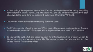 In the topology above you can see that the PE routers are importing and exporting everything
from customer A with RT value 123:1. This allows CE1 and CE3 to learn everything from each
other. We do the same thing for customer B but we use RT 123:2 for VRF CustB.
 CE2 and CE4 will be able to learn everything from each other.
 The RT gives us a lot of control over our VPNv4 routes. Do you want to give customer B access
to the networks behind CE3 of customer A? Just import and export some RTs and it's done.
 Do you want to build a hub and spoke topology for a third customer? No problem, we can do
this by importing and exporting some RTs. The service provider can also use this to offer
"shared services" like Internet access.
 