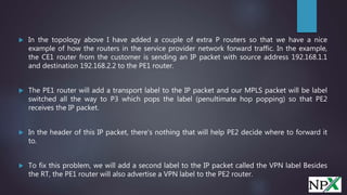  In the topology above I have added a couple of extra P routers so that we have a nice
example of how the routers in the service provider network forward traffic. In the example,
the CE1 router from the customer is sending an IP packet with source address 192.168.1.1
and destination 192.168.2.2 to the PE1 router.
 The PE1 router will add a transport label to the IP packet and our MPLS packet will be label
switched all the way to P3 which pops the label (penultimate hop popping) so that PE2
receives the IP packet.
 In the header of this IP packet, there's nothing that will help PE2 decide where to forward it
to.
 To fix this problem, we will add a second label to the IP packet called the VPN label Besides
the RT, the PE1 router will also advertise a VPN label to the PE2 router.
 