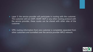  Layer 3: the service provider will participate in routing with the customer.
The customer will run OSPF, EIGRP, BGP or any other routing protocol with
the service provider, these routes can be shared with other sites of the
customer.
 VPN: routing information from one customer is completely separated from
other customers and tunnelled over the service provider MPLS network.
 