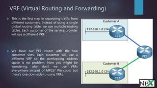 VRF (Virtual Routing and Forwarding)
 This is the first step in separating traffic from
different customers. Instead of using a single
global routing table, we use multiple routing
tables. Each customer of the service provider
will use a different VRF.
 We have our PE1 router with the two
customer sites. Each customer will use a
different VRF so the overlapping address
space is no problem. Now you might be
wondering, why don’t we use VRFs
everywhere instead of MPLS? We could but
there’s one downside to using VRFs.
 