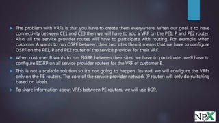  The problem with VRFs is that you have to create them everywhere. When our goal is to have
connectivity between CE1 and CE3 then we will have to add a VRF on the PE1, P and PE2 router.
Also, all the service provider routes will have to participate with routing. For example, when
customer A wants to run OSPF between their two sites then it means that we have to configure
OSPF on the PE1, P and PE2 router of the service provider for their VRF.
 When customer B wants to run EIGRP between their sites, we have to participate…we’ll have to
configure EIGRP on all service provider routers for the VRF of customer B.
 This is not a scalable solution so it’s not going to happen. Instead, we will configure the VRFs
only on the PE routers. The core of the service provider network (P router) will only do switching
based on labels.
 To share information about VRFs between PE routers, we will use BGP.
 
