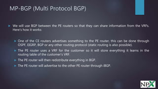 MP-BGP (Multi Protocol BGP)
 We will use BGP between the PE routers so that they can share information from the VRFs.
Here’s how it works:
 One of the CE routers advertises something to the PE router, this can be done through
OSPF, EIGRP, BGP or any other routing protocol (static routing is also possible).
 The PE router uses a VRF for the customer so it will store everything it learns in the
routing table of the customer’s VRF.
 The PE router will then redistribute everything in BGP.
 The PE router will advertise to the other PE router through iBGP.
 