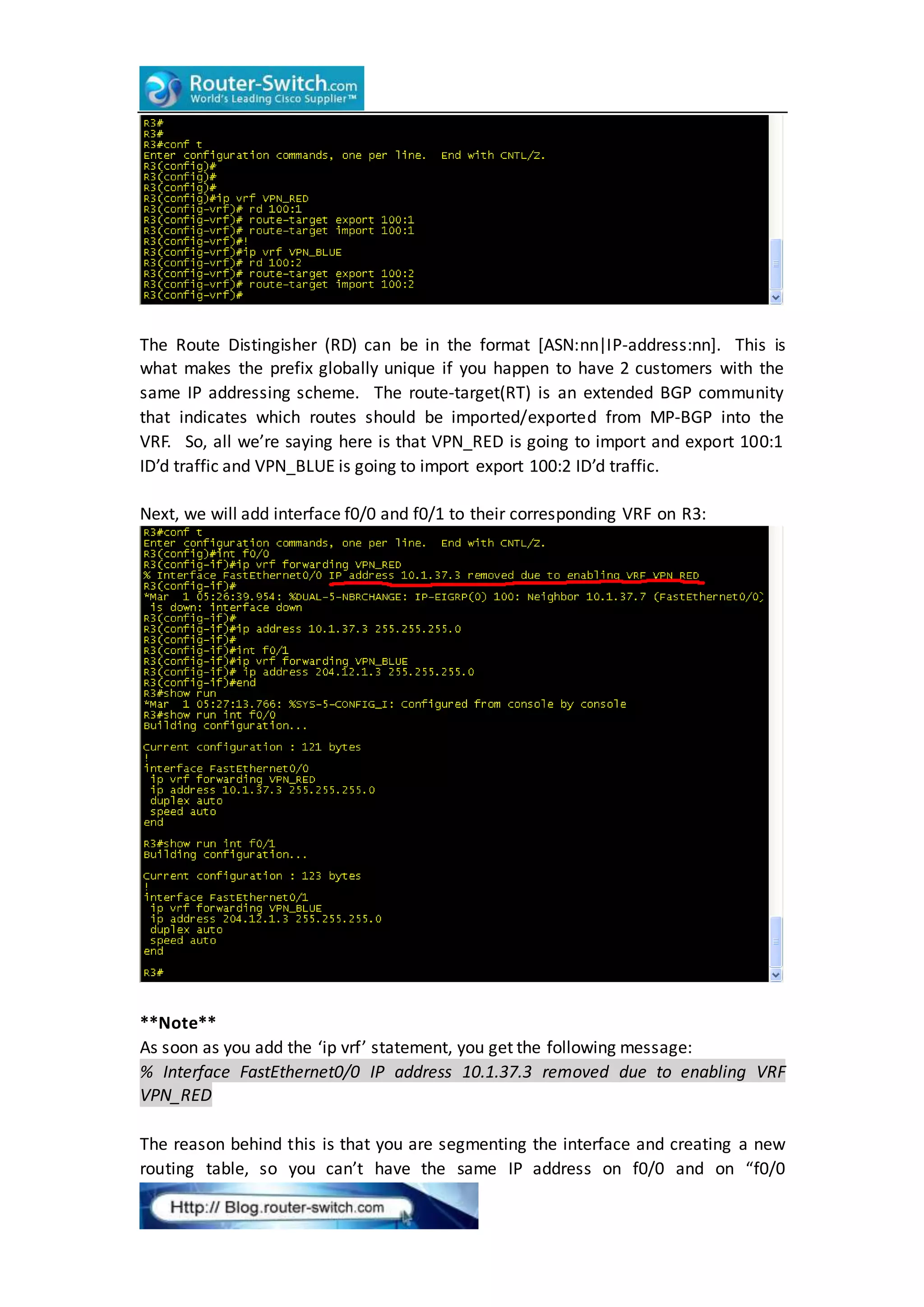 The Route Distingisher (RD) can be in the format [ASN:nn|IP-address:nn]. This is
what makes the prefix globally unique if you happen to have 2 customers with the
same IP addressing scheme. The route-target(RT) is an extended BGP community
that indicates which routes should be imported/exported from MP-BGP into the
VRF. So, all we’re saying here is that VPN_RED is going to import and export 100:1
ID’d traffic and VPN_BLUE is going to import export 100:2 ID’d traffic.
Next, we will add interface f0/0 and f0/1 to their corresponding VRF on R3:
**Note**
As soon as you add the ‘ip vrf’ statement, you get the following message:
% Interface FastEthernet0/0 IP address 10.1.37.3 removed due to enabling VRF
VPN_RED
The reason behind this is that you are segmenting the interface and creating a new
routing table, so you can’t have the same IP address on f0/0 and on “f0/0
 