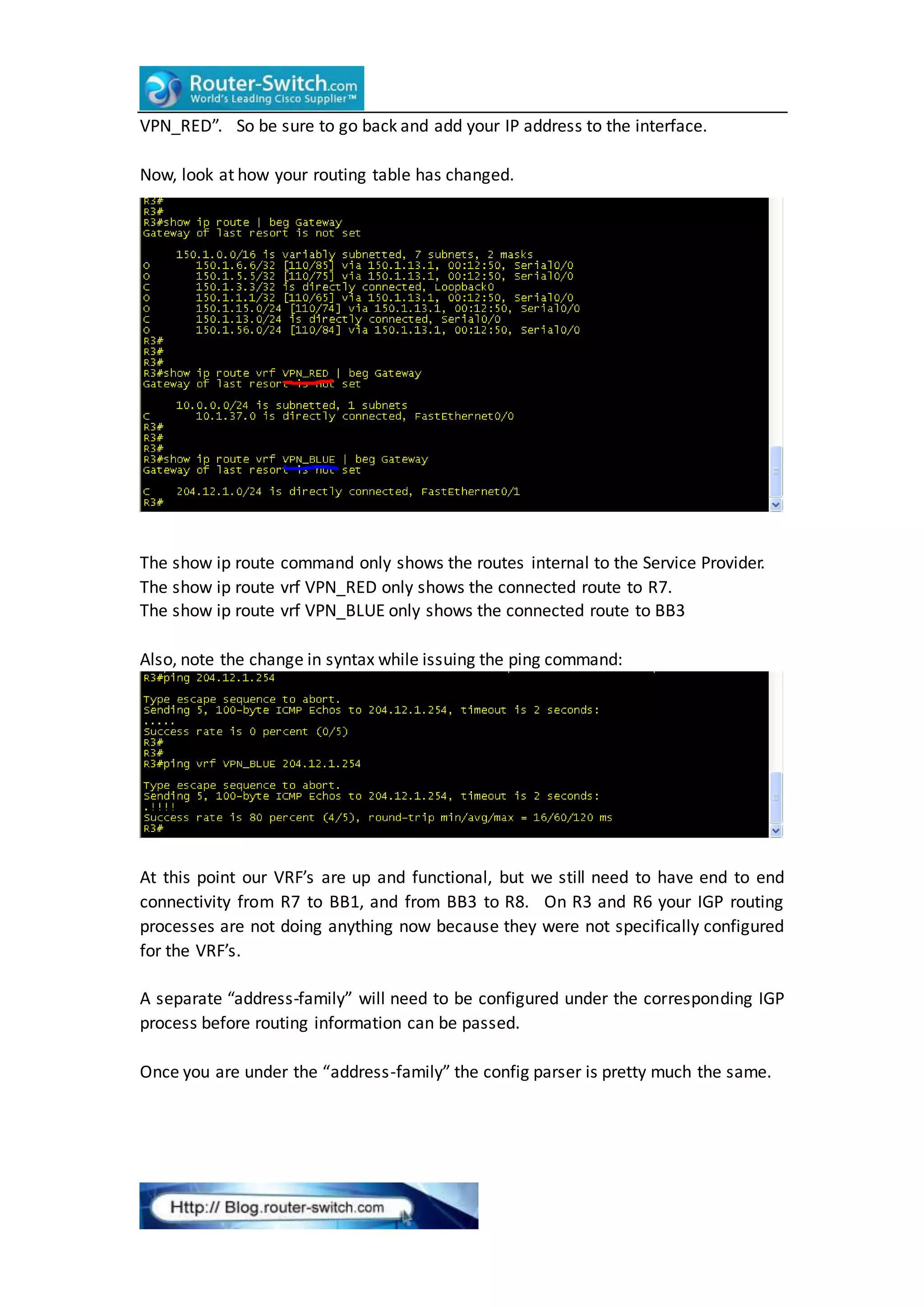 VPN_RED”. So be sure to go back and add your IP address to the interface.
Now, look at how your routing table has changed.
The show ip route command only shows the routes internal to the Service Provider.
The show ip route vrf VPN_RED only shows the connected route to R7.
The show ip route vrf VPN_BLUE only shows the connected route to BB3
Also, note the change in syntax while issuing the ping command:
At this point our VRF’s are up and functional, but we still need to have end to end
connectivity from R7 to BB1, and from BB3 to R8. On R3 and R6 your IGP routing
processes are not doing anything now because they were not specifically configured
for the VRF’s.
A separate “address-family” will need to be configured under the corresponding IGP
process before routing information can be passed.
Once you are under the “address-family” the config parser is pretty much the same.
 