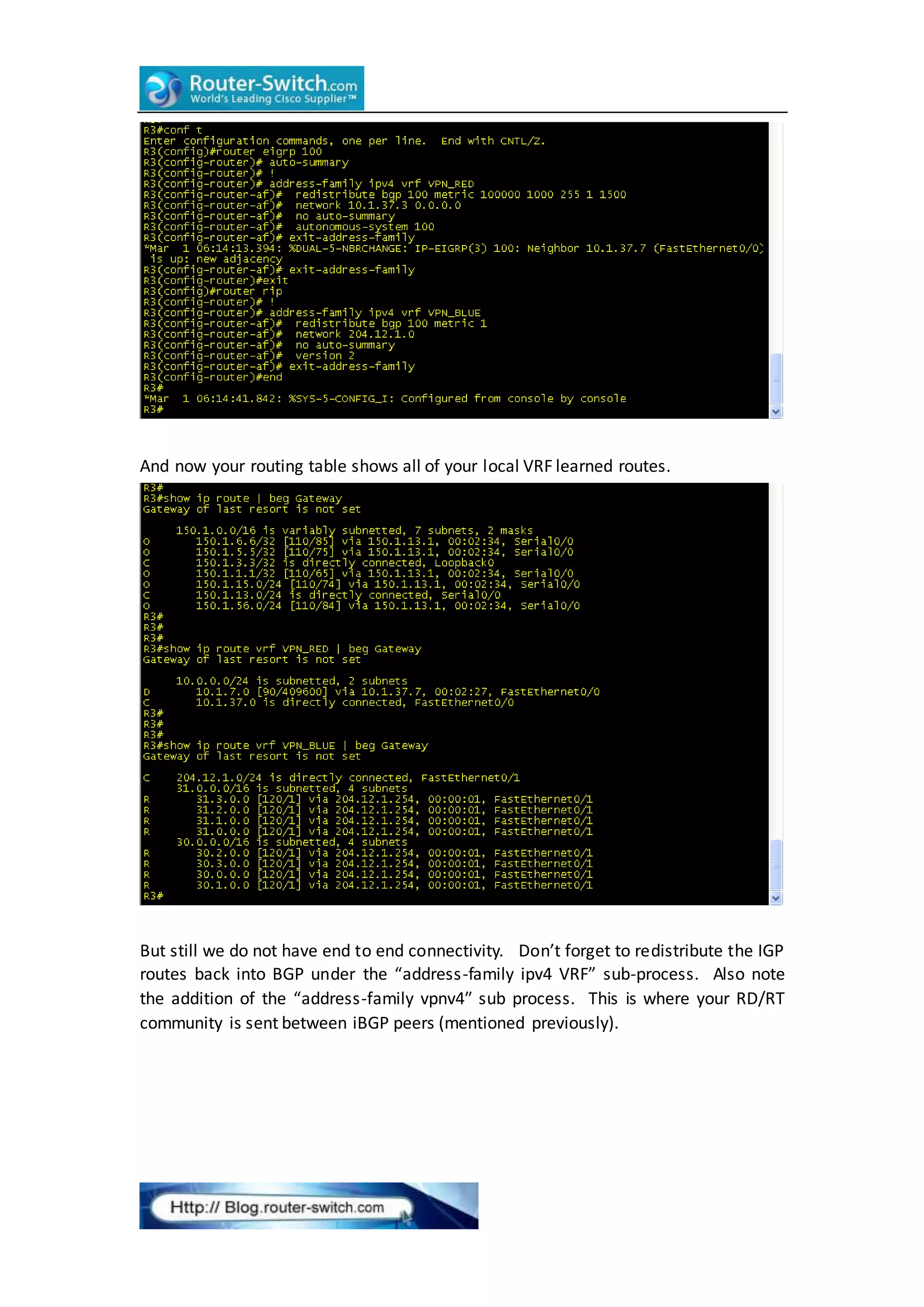 And now your routing table shows all of your local VRF learned routes.
But still we do not have end to end connectivity. Don’t forget to redistribute the IGP
routes back into BGP under the “address-family ipv4 VRF” sub-process. Also note
the addition of the “address-family vpnv4″ sub process. This is where your RD/RT
community is sent between iBGP peers (mentioned previously).
 