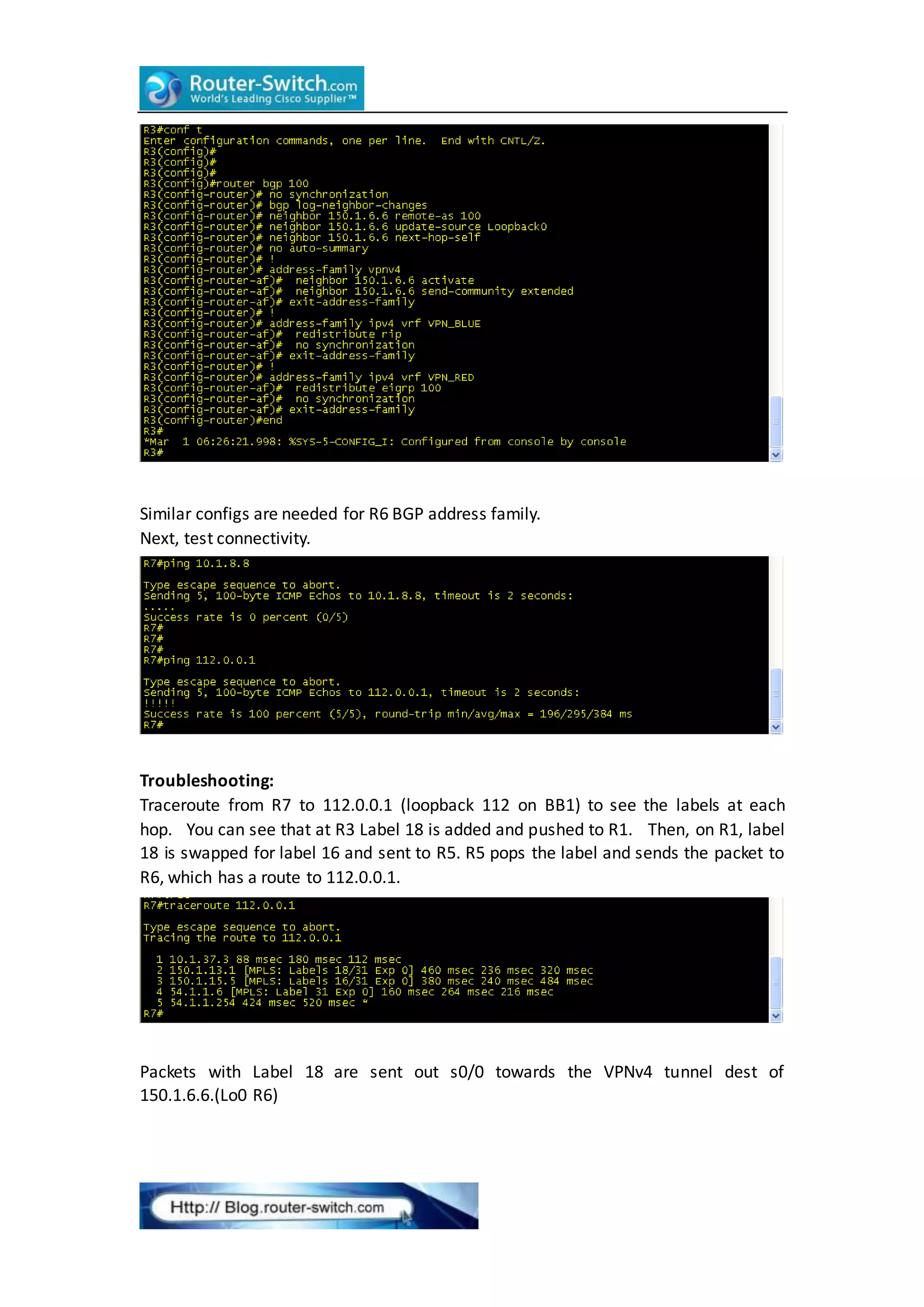 Similar configs are needed for R6 BGP address family.
Next, test connectivity.
Troubleshooting:
Traceroute from R7 to 112.0.0.1 (loopback 112 on BB1) to see the labels at each
hop. You can see that at R3 Label 18 is added and pushed to R1. Then, on R1, label
18 is swapped for label 16 and sent to R5. R5 pops the label and sends the packet to
R6, which has a route to 112.0.0.1.
Packets with Label 18 are sent out s0/0 towards the VPNv4 tunnel dest of
150.1.6.6.(Lo0 R6)
 