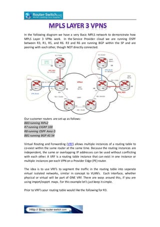 In the following diagram we have a very Basic MPLS network to demonstrate how
MPLS Layer 3 VPNs work. In the Service Provider cloud we are running OSPF
between R3, R1, R5, and R6. R3 and R6 are running BGP within the SP and are
peering with each other, though NOT directly connected.
Our customer routers are set up as follows:
BB3 running RIPv2
R7 running EIGRP 100
R8 running OSPF Area 0
BB1 running BGP AS 54
Virtual Routing and Forwarding (VRF) allows multiple instances of a routing table to
co-exist within the same router at the same time. Because the routing instances are
independent, the same or overlapping IP addresses can be used without conflicting
with each other. A VRF is a routing table instance that can exist in one instance or
multiple instances per each VPN on a Provider Edge (PE) router.
The idea is to use VRF’s to segment the traffic in the routing table into seperate
virtual isolated networks, similar in concept to VLAN’s. Each interface, whether
physical or virtual will be part of ONE VRF. There are ways around this, if you are
using import/export maps. For this example let’s just keep it simple.
Prior to VRF’s your routing table would like the following for R3.
 