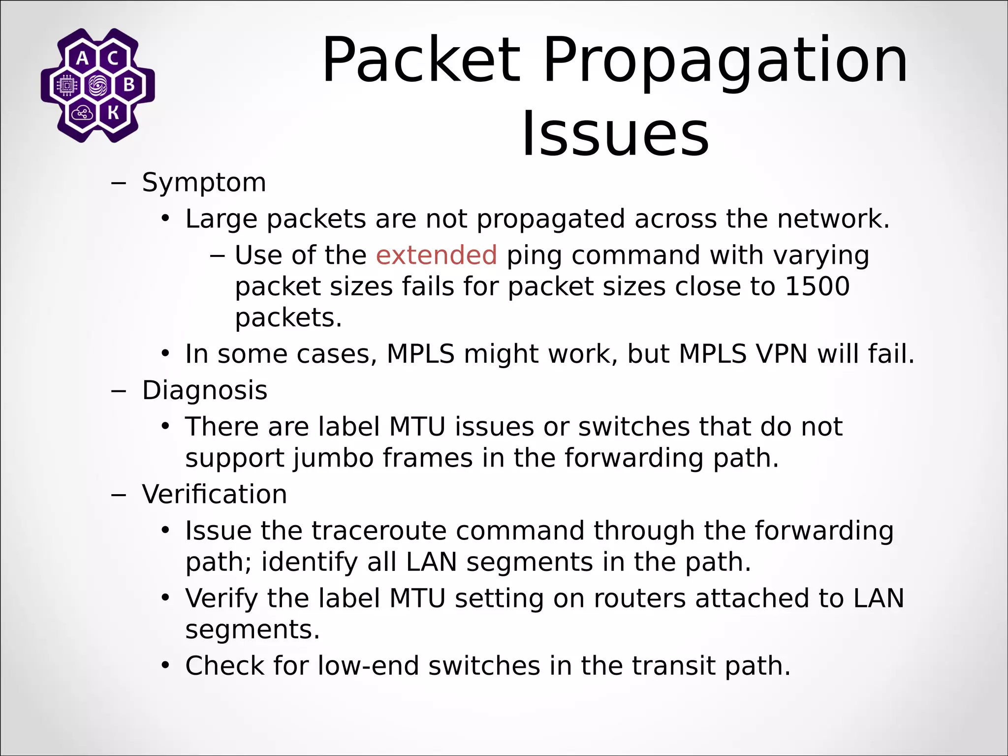Packet Propagation
Issues
– Symptom
• Large packets are not propagated across the network.
– Use of the extended ping command with varying
packet sizes fails for packet sizes close to 1500
packets.
• In some cases, MPLS might work, but MPLS VPN will fail.
– Diagnosis
• There are label MTU issues or switches that do not
support jumbo frames in the forwarding path.
– Verification
• Issue the traceroute command through the forwarding
path; identify all LAN segments in the path.
• Verify the label MTU setting on routers attached to LAN
segments.
• Check for low-end switches in the transit path.
 