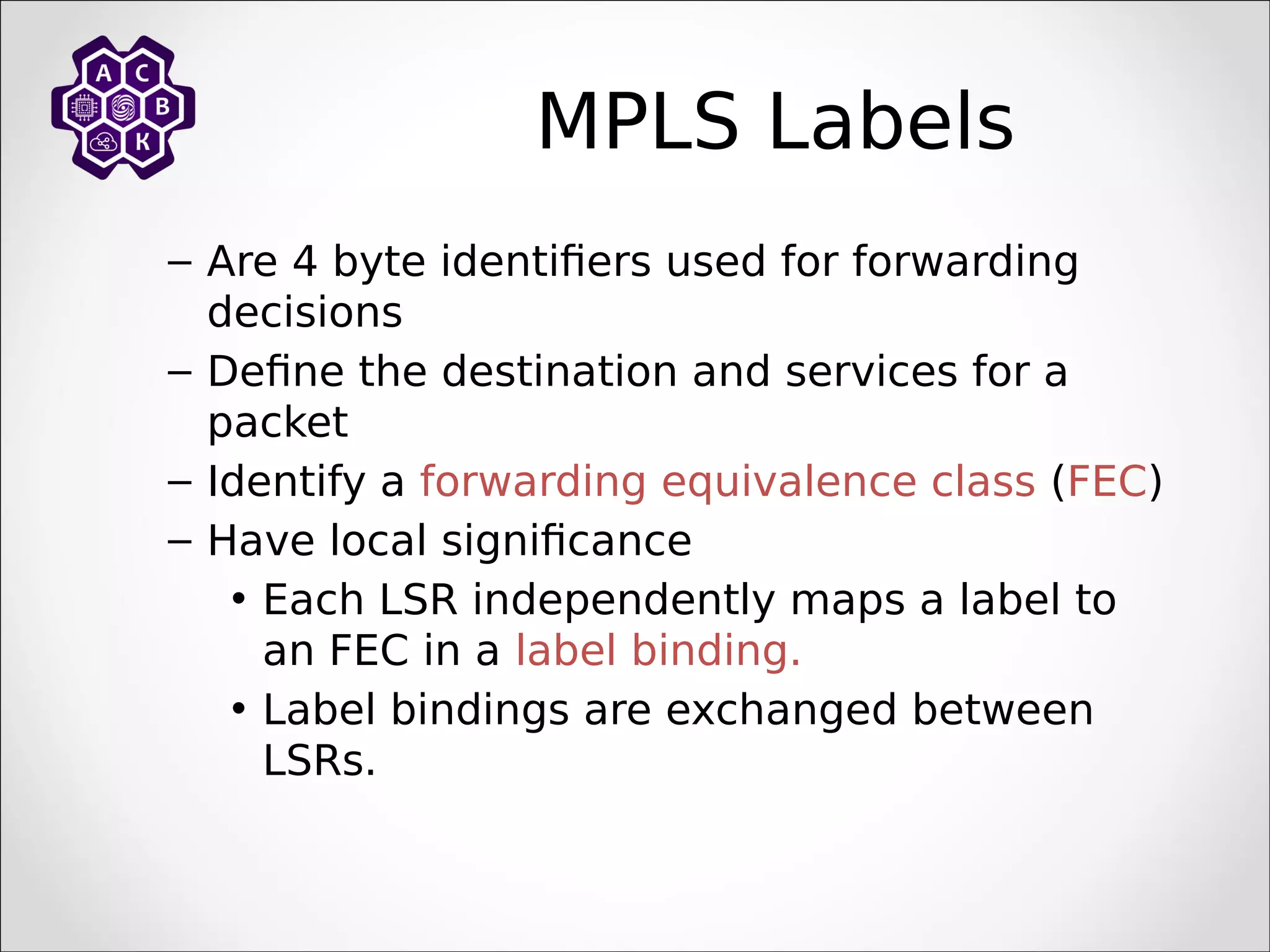 MPLS Labels
– Are 4 byte identifiers used for forwarding
decisions
– Define the destination and services for a
packet
– Identify a forwarding equivalence class (FEC)
– Have local significance
• Each LSR independently maps a label to
an FEC in a label binding.
• Label bindings are exchanged between
LSRs.
 