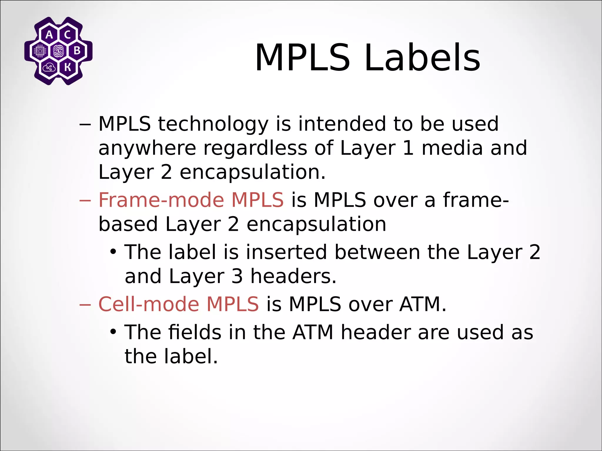 MPLS Labels
– MPLS technology is intended to be used
anywhere regardless of Layer 1 media and
Layer 2 encapsulation.
– Frame-mode MPLS is MPLS over a frame-
based Layer 2 encapsulation
• The label is inserted between the Layer 2
and Layer 3 headers.
– Cell-mode MPLS is MPLS over ATM.
• The fields in the ATM header are used as
the label.
 