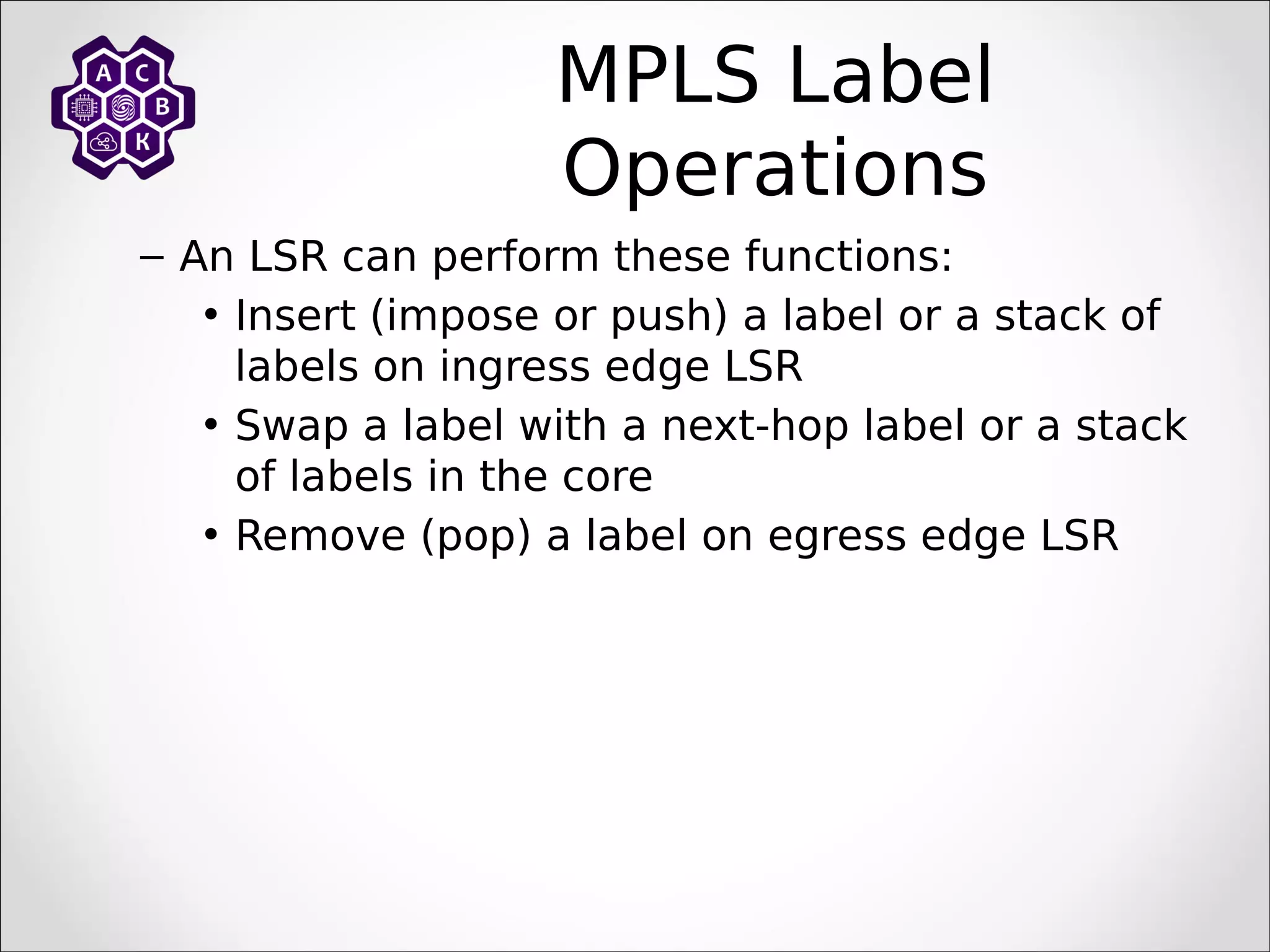 MPLS Label
Operations
– An LSR can perform these functions:
• Insert (impose or push) a label or a stack of
labels on ingress edge LSR
• Swap a label with a next-hop label or a stack
of labels in the core
• Remove (pop) a label on egress edge LSR
 