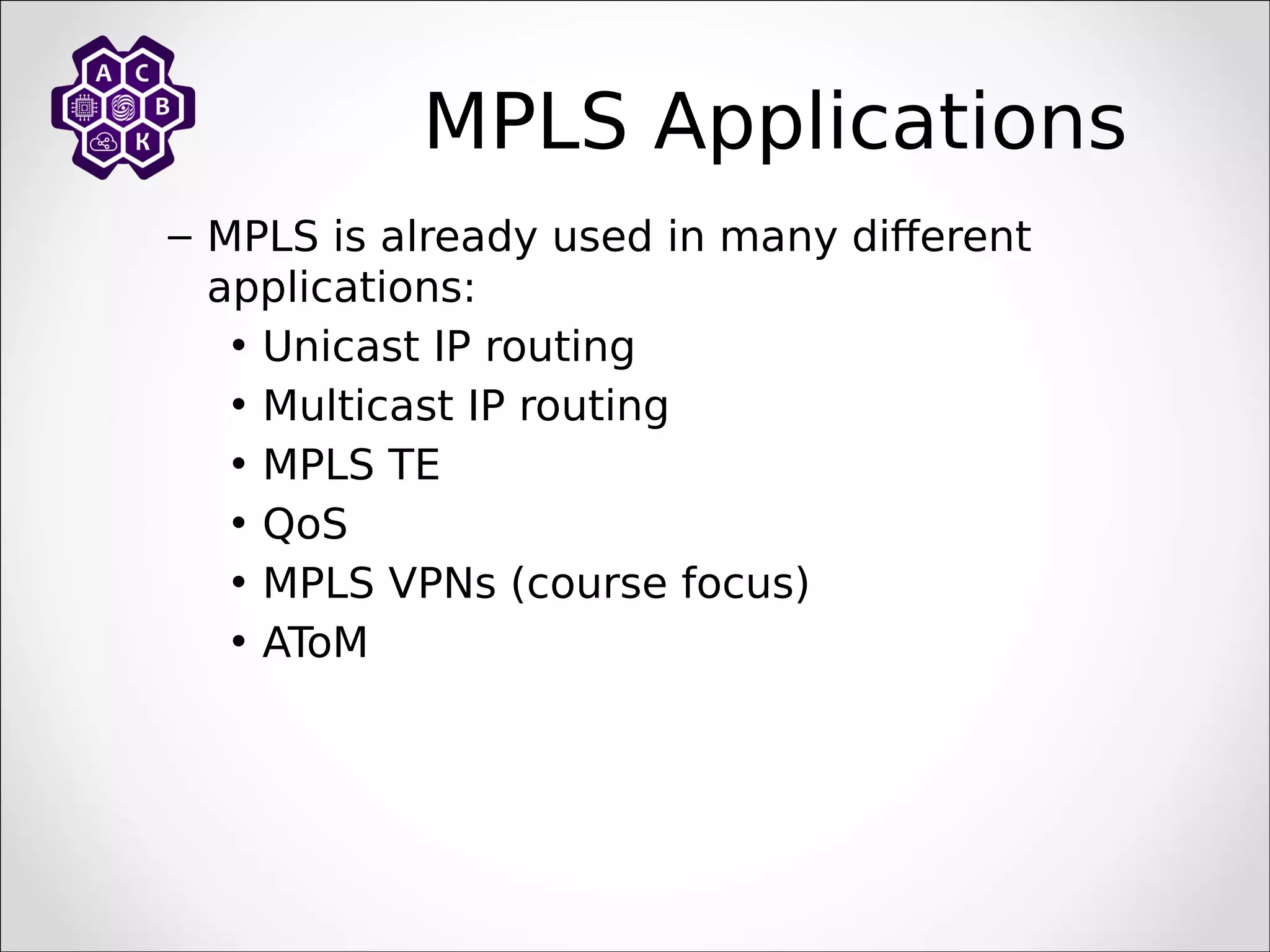MPLS Applications
– MPLS is already used in many different
applications:
• Unicast IP routing
• Multicast IP routing
• MPLS TE
• QoS
• MPLS VPNs (course focus)
• AToM
 