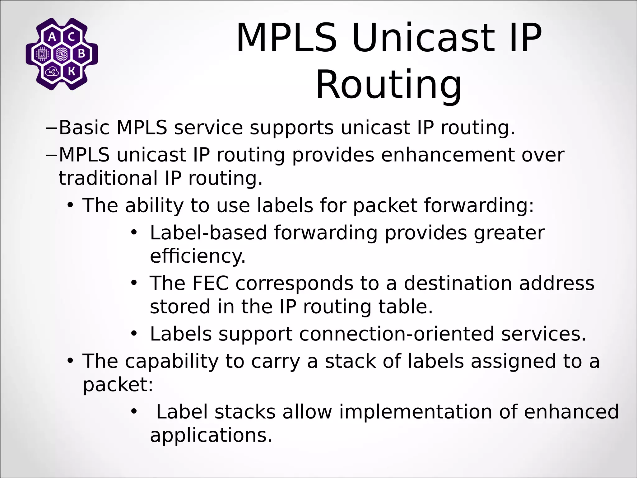 MPLS Unicast IP
Routing
–Basic MPLS service supports unicast IP routing.
–MPLS unicast IP routing provides enhancement over
traditional IP routing.
• The ability to use labels for packet forwarding:
• Label-based forwarding provides greater
efficiency.
• The FEC corresponds to a destination address
stored in the IP routing table.
• Labels support connection-oriented services.
• The capability to carry a stack of labels assigned to a
packet:
• Label stacks allow implementation of enhanced
applications.
 