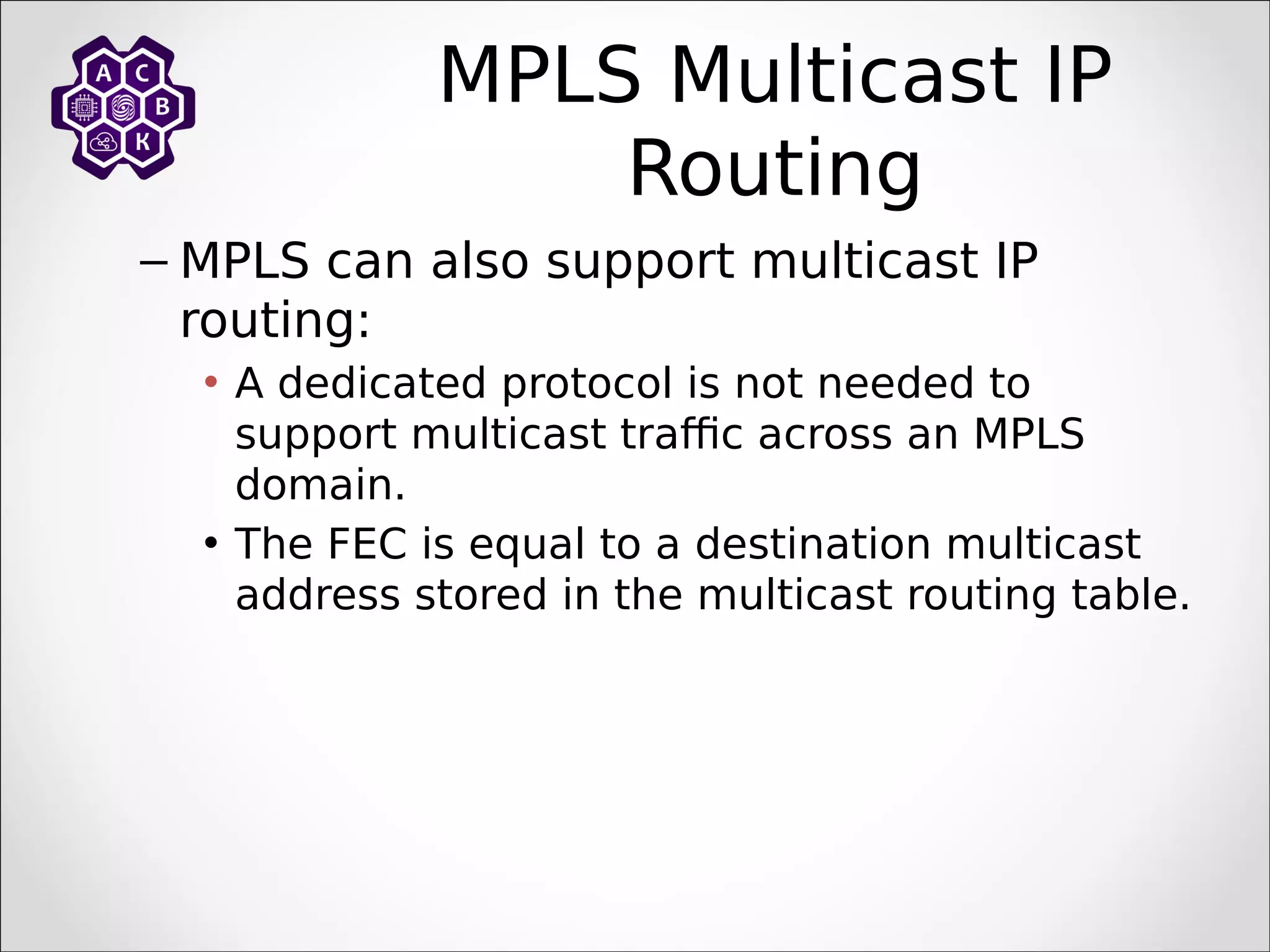 MPLS Multicast IP
Routing
– MPLS can also support multicast IP
routing:
• A dedicated protocol is not needed to
support multicast traffic across an MPLS
domain.
• The FEC is equal to a destination multicast
address stored in the multicast routing table.
 