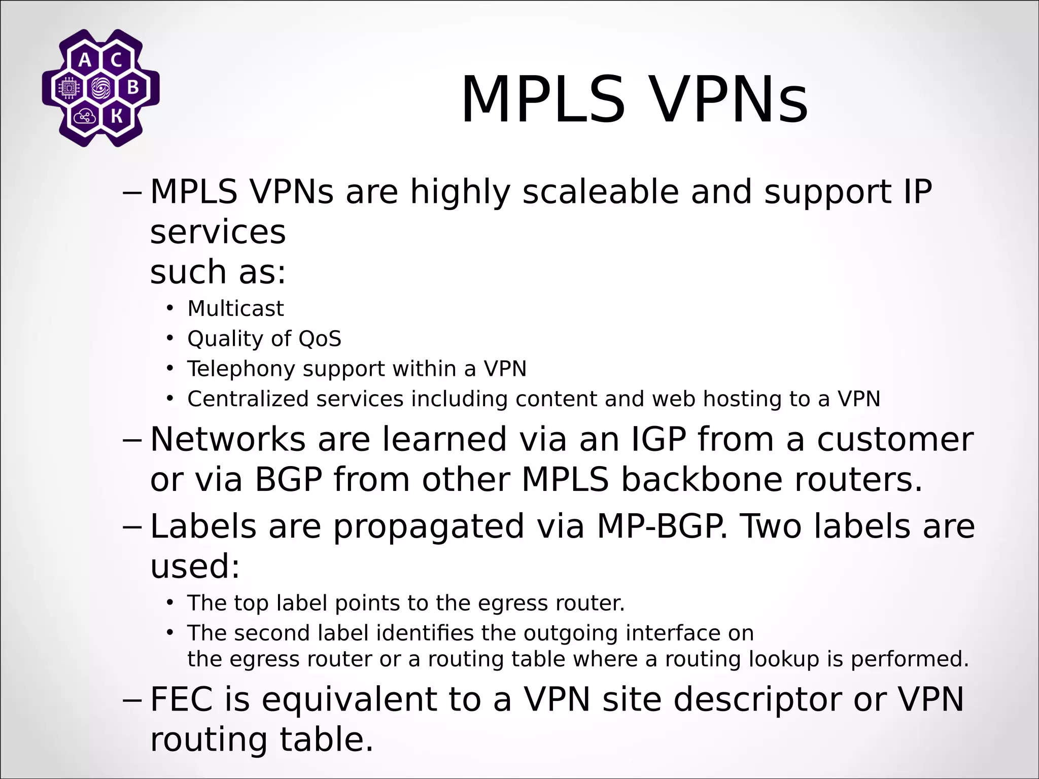 MPLS VPNs
– MPLS VPNs are highly scaleable and support IP
services
such as:
• Multicast
• Quality of QoS
• Telephony support within a VPN
• Centralized services including content and web hosting to a VPN
– Networks are learned via an IGP from a customer
or via BGP from other MPLS backbone routers.
– Labels are propagated via MP-BGP. Two labels are
used:
• The top label points to the egress router.
• The second label identifies the outgoing interface on
the egress router or a routing table where a routing lookup is performed.
– FEC is equivalent to a VPN site descriptor or VPN
routing table.
 