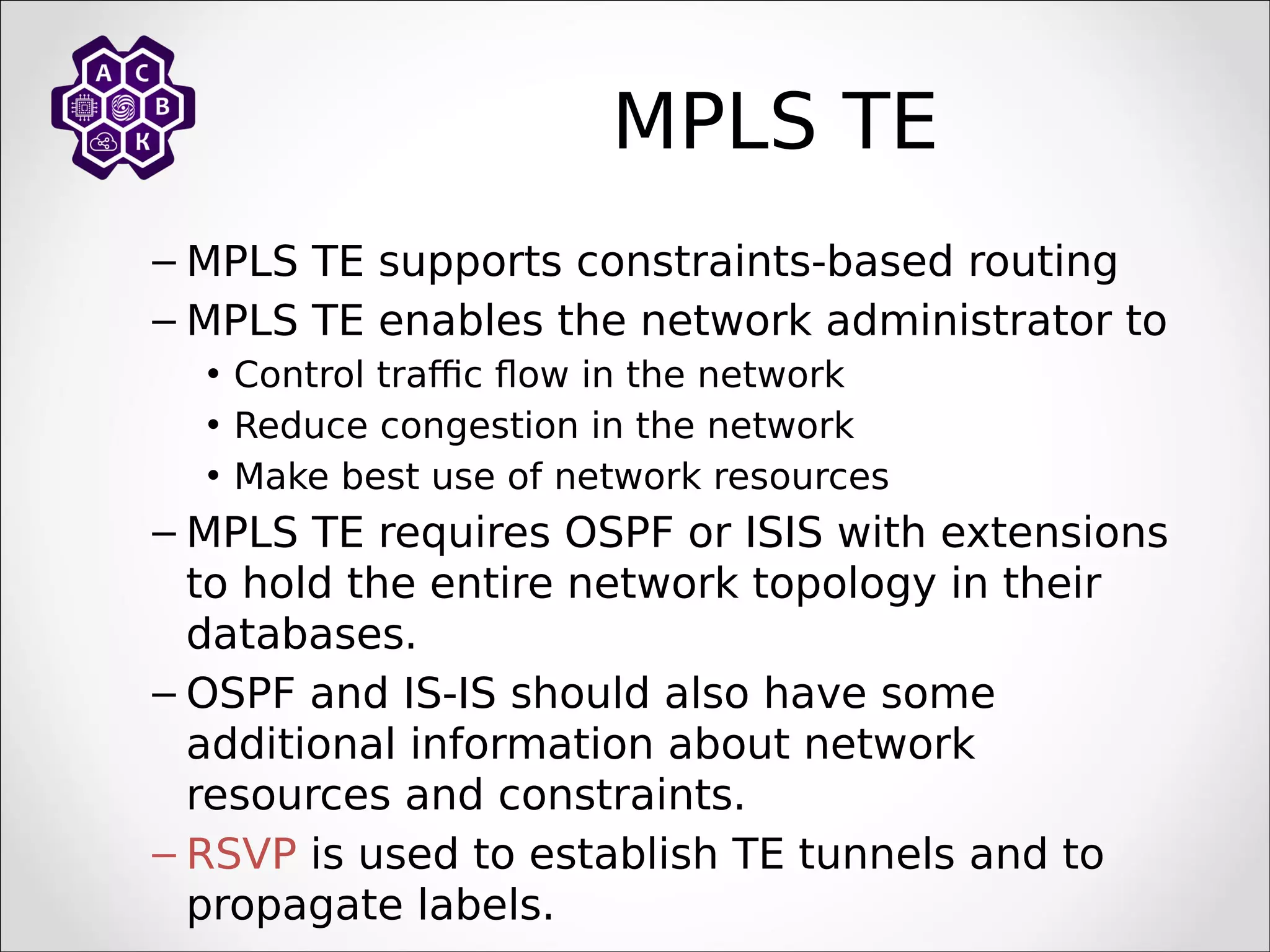 MPLS TE
– MPLS TE supports constraints-based routing
– MPLS TE enables the network administrator to
• Control traffic flow in the network
• Reduce congestion in the network
• Make best use of network resources
– MPLS TE requires OSPF or ISIS with extensions
to hold the entire network topology in their
databases.
– OSPF and IS-IS should also have some
additional information about network
resources and constraints.
– RSVP is used to establish TE tunnels and to
propagate labels.
 