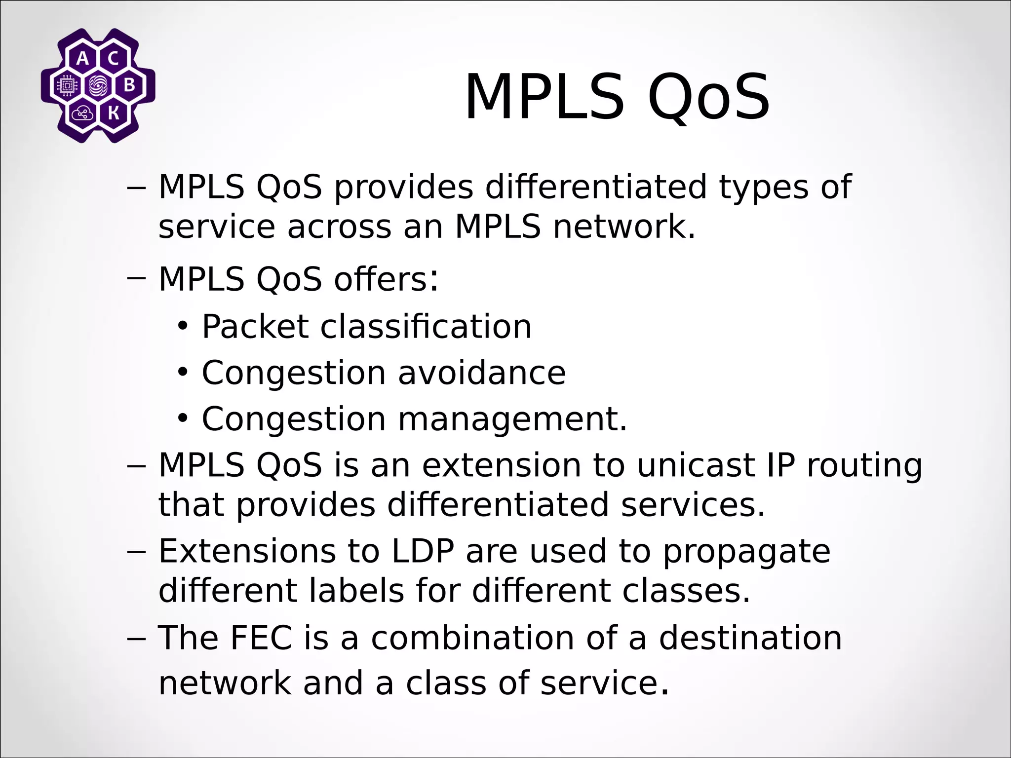 MPLS QoS
– MPLS QoS provides differentiated types of
service across an MPLS network.
– MPLS QoS offers:
• Packet classification
• Congestion avoidance
• Congestion management.
– MPLS QoS is an extension to unicast IP routing
that provides differentiated services.
– Extensions to LDP are used to propagate
different labels for different classes.
– The FEC is a combination of a destination
network and a class of service.
 