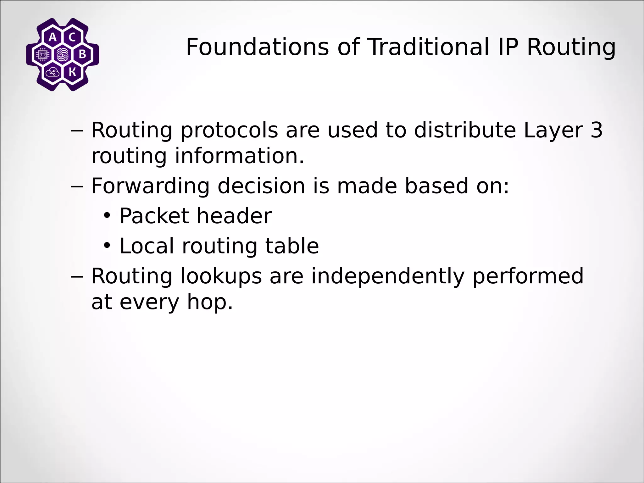 Foundations of Traditional IP Routing
– Routing protocols are used to distribute Layer 3
routing information.
– Forwarding decision is made based on:
• Packet header
• Local routing table
– Routing lookups are independently performed
at every hop.
 