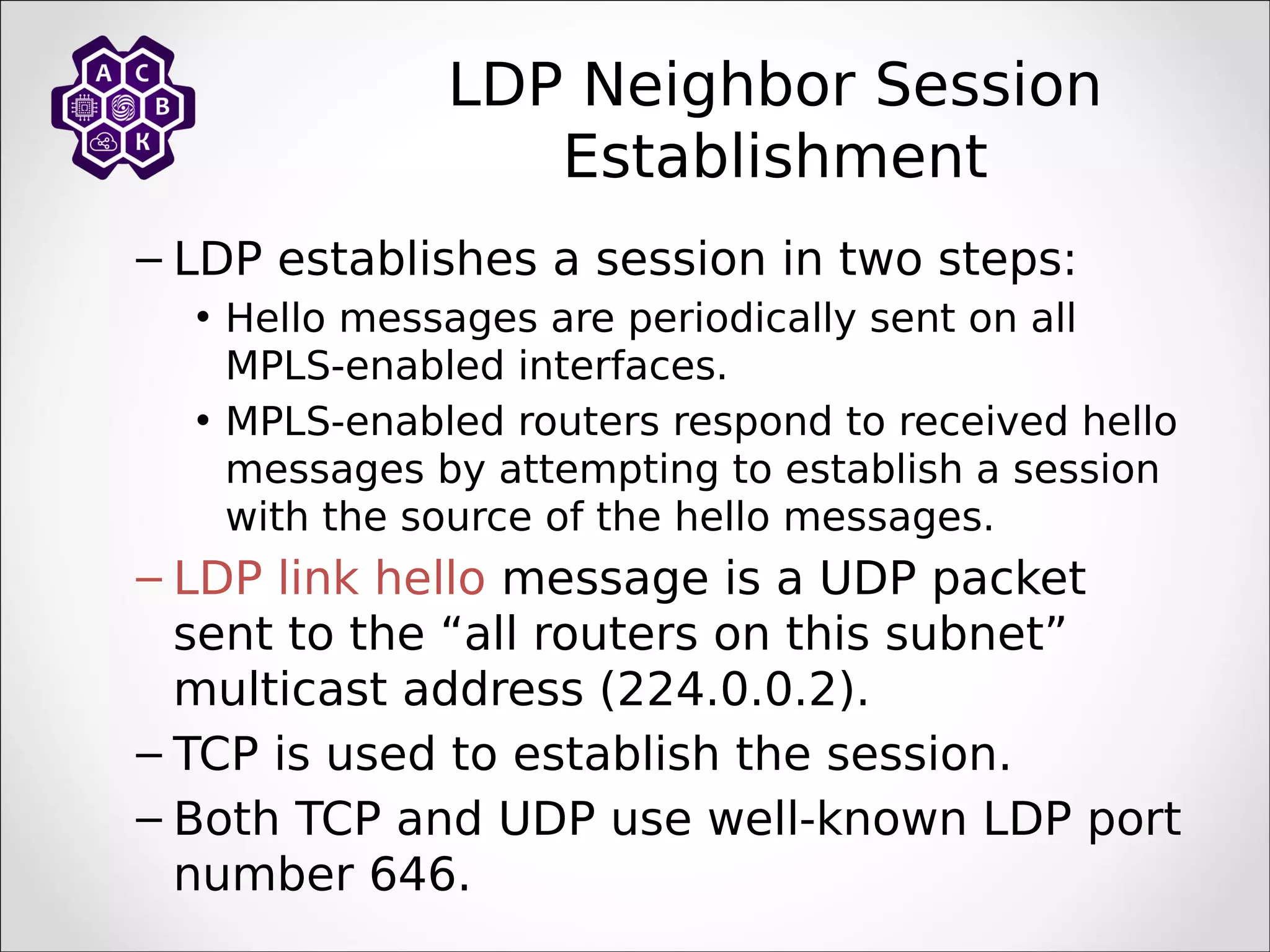 LDP Neighbor Session
Establishment
– LDP establishes a session in two steps:
• Hello messages are periodically sent on all
MPLS-enabled interfaces.
• MPLS-enabled routers respond to received hello
messages by attempting to establish a session
with the source of the hello messages.
– LDP link hello message is a UDP packet
sent to the “all routers on this subnet”
multicast address (224.0.0.2).
– TCP is used to establish the session.
– Both TCP and UDP use well-known LDP port
number 646.
 