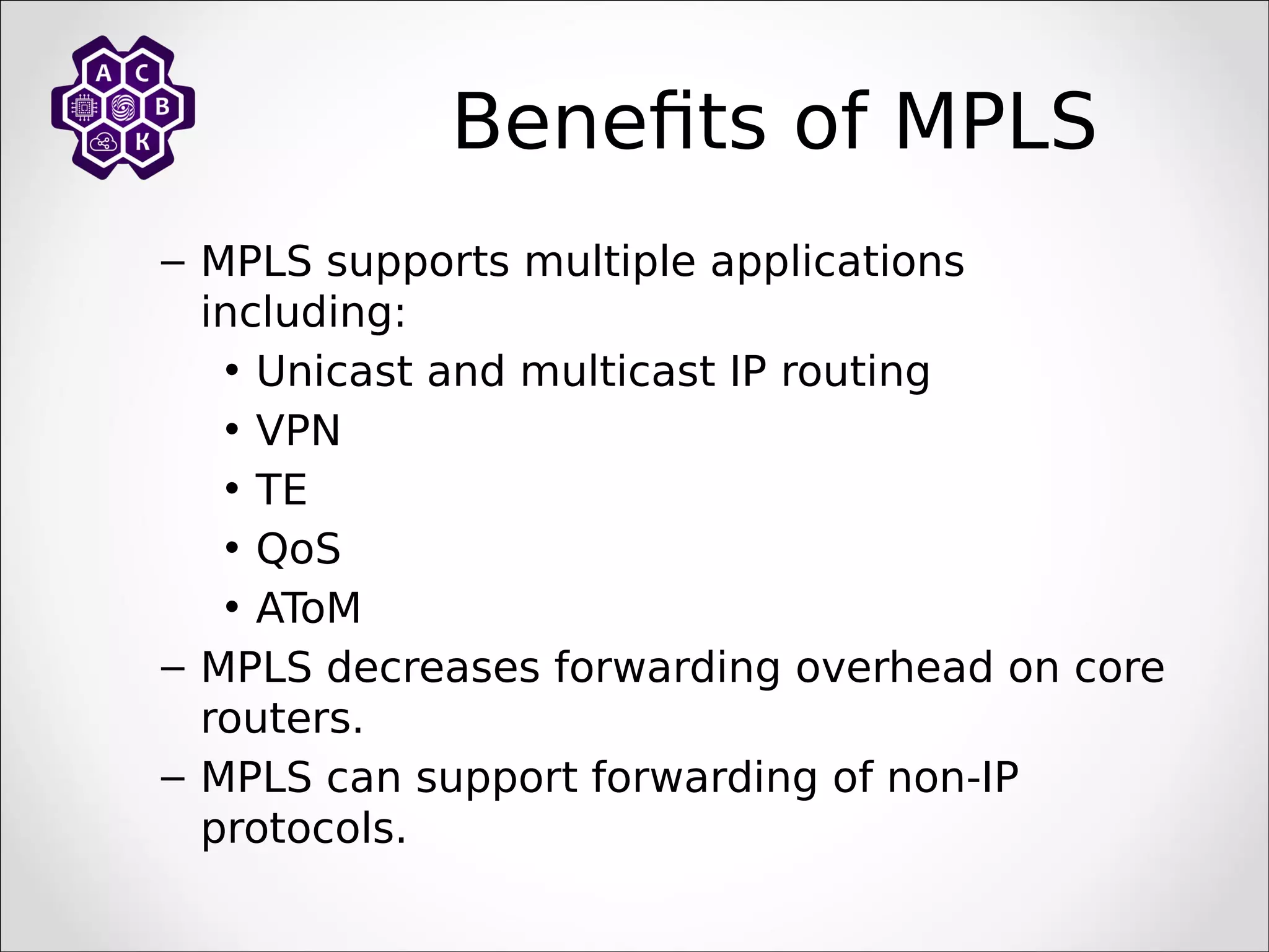 Benefits of MPLS
– MPLS supports multiple applications
including:
• Unicast and multicast IP routing
• VPN
• TE
• QoS
• AToM
– MPLS decreases forwarding overhead on core
routers.
– MPLS can support forwarding of non-IP
protocols.
 