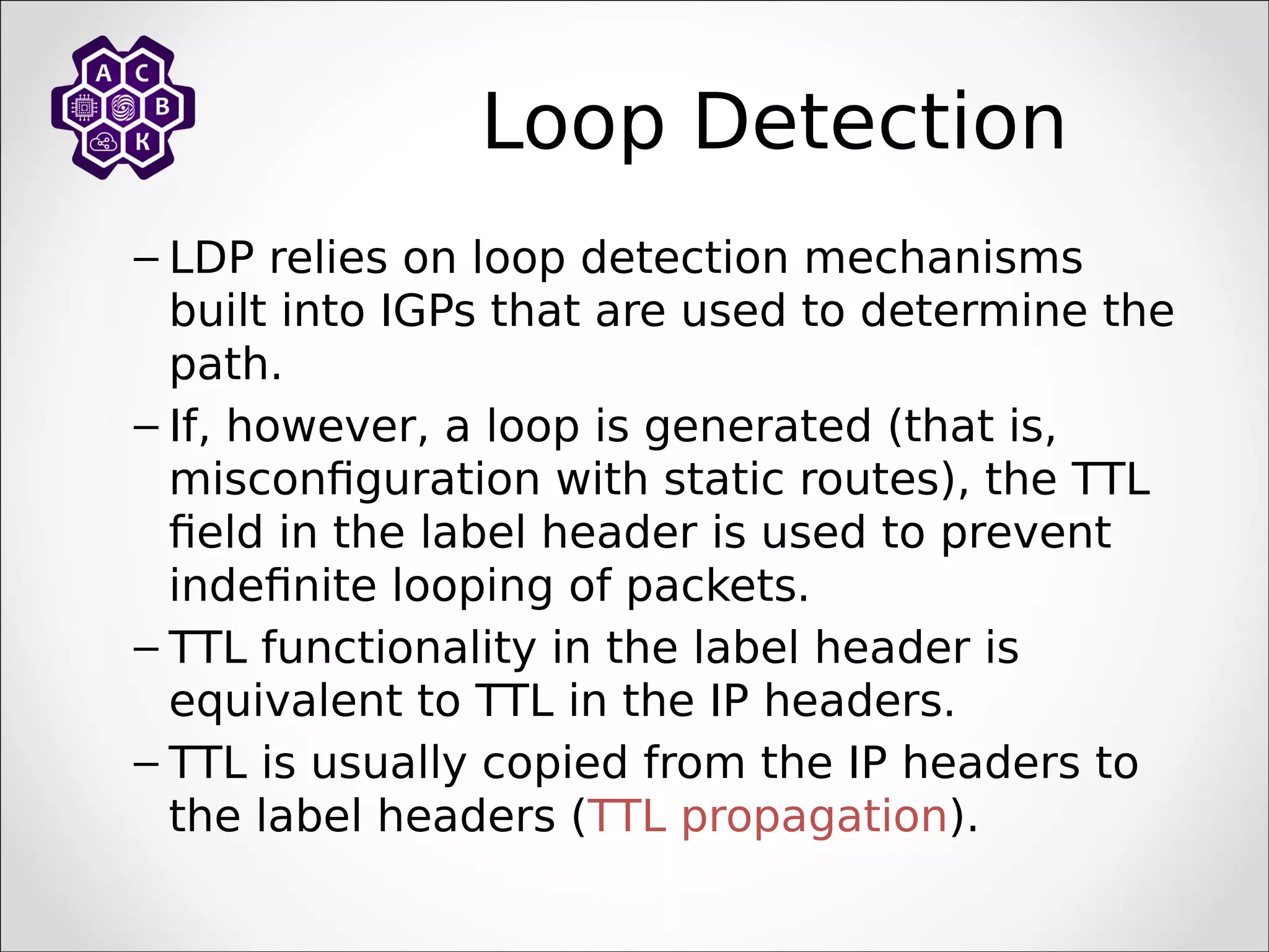 Loop Detection
– LDP relies on loop detection mechanisms
built into IGPs that are used to determine the
path.
– If, however, a loop is generated (that is,
misconfiguration with static routes), the TTL
field in the label header is used to prevent
indefinite looping of packets.
– TTL functionality in the label header is
equivalent to TTL in the IP headers.
– TTL is usually copied from the IP headers to
the label headers (TTL propagation).
 