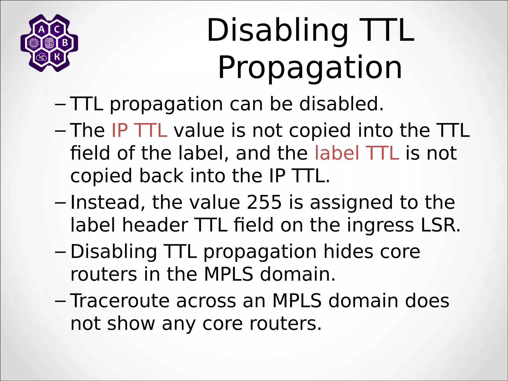 Disabling TTL
Propagation
– TTL propagation can be disabled.
– The IP TTL value is not copied into the TTL
field of the label, and the label TTL is not
copied back into the IP TTL.
– Instead, the value 255 is assigned to the
label header TTL field on the ingress LSR.
– Disabling TTL propagation hides core
routers in the MPLS domain.
– Traceroute across an MPLS domain does
not show any core routers.
 