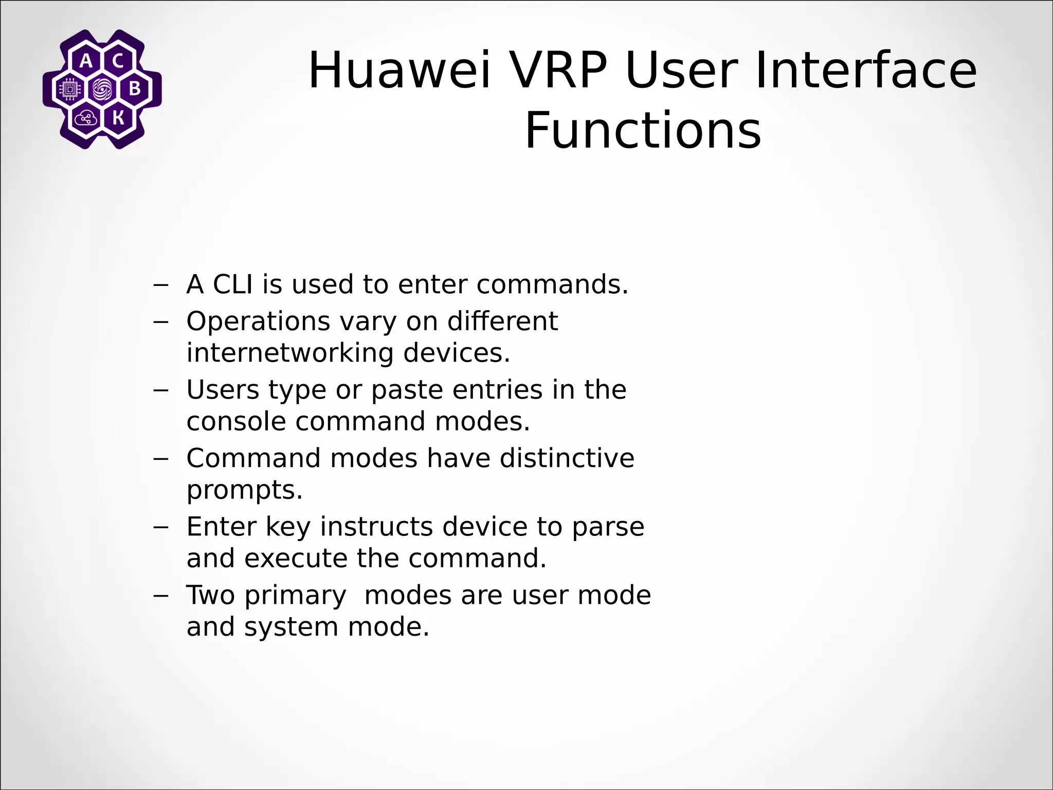 – A CLI is used to enter commands.
– Operations vary on different
internetworking devices.
– Users type or paste entries in the
console command modes.
– Command modes have distinctive
prompts.
– Enter key instructs device to parse
and execute the command.
– Two primary modes are user mode
and system mode.
Huawei VRP User Interface
Functions
 