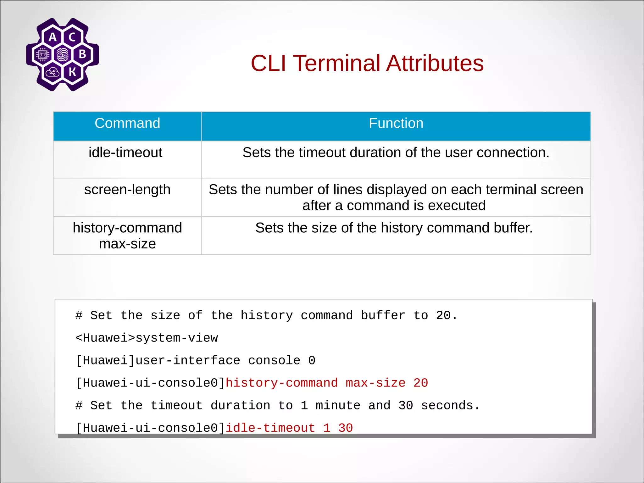 CLI Terminal Attributes
Command Function
idle-timeout Sets the timeout duration of the user connection.
screen-length Sets the number of lines displayed on each terminal screen
after a command is executed
history-command
max-size
Sets the size of the history command buffer.
# Set the size of the history command buffer to 20.
<Huawei>system-view
[Huawei]user-interface console 0
[Huawei-ui-console0]history-command max-size 20
# Set the timeout duration to 1 minute and 30 seconds.
[Huawei-ui-console0]idle-timeout 1 30
# Set the size of the history command buffer to 20.
<Huawei>system-view
[Huawei]user-interface console 0
[Huawei-ui-console0]history-command max-size 20
# Set the timeout duration to 1 minute and 30 seconds.
[Huawei-ui-console0]idle-timeout 1 30
 