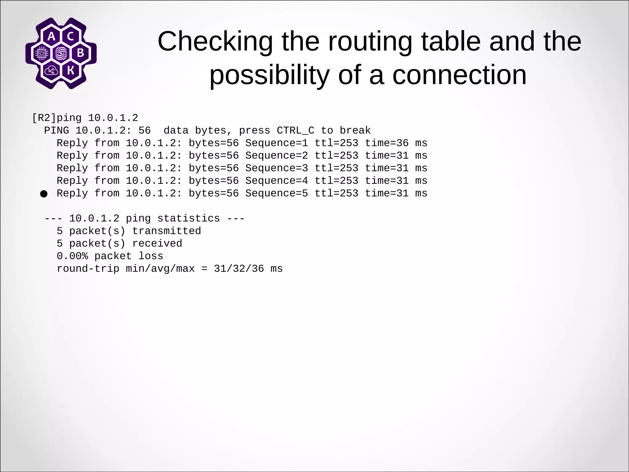 Checking the routing table and the
possibility of a connection
[R2]ping 10.0.1.2
PING 10.0.1.2: 56 data bytes, press CTRL_C to break
Reply from 10.0.1.2: bytes=56 Sequence=1 ttl=253 time=36 ms
Reply from 10.0.1.2: bytes=56 Sequence=2 ttl=253 time=31 ms
Reply from 10.0.1.2: bytes=56 Sequence=3 ttl=253 time=31 ms
Reply from 10.0.1.2: bytes=56 Sequence=4 ttl=253 time=31 ms
Reply from 10.0.1.2: bytes=56 Sequence=5 ttl=253 time=31 ms
--- 10.0.1.2 ping statistics ---
5 packet(s) transmitted
5 packet(s) received
0.00% packet loss
round-trip min/avg/max = 31/32/36 ms

 