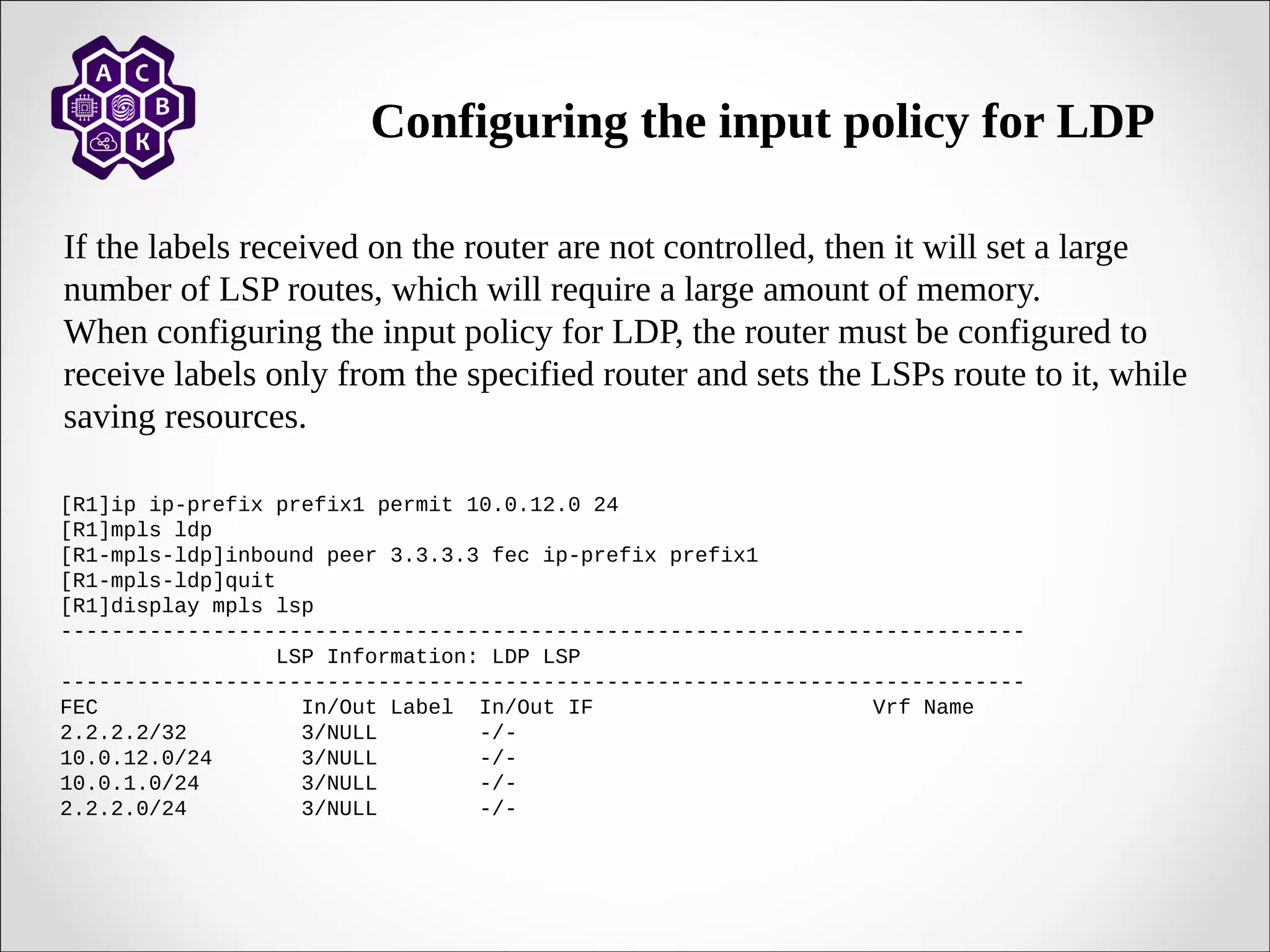Configuring the input policy for LDP
If the labels received on the router are not controlled, then it will set a large
number of LSP routes, which will require a large amount of memory.
When configuring the input policy for LDP, the router must be configured to
receive labels only from the specified router and sets the LSPs route to it, while
saving resources.
[R1]ip ip-prefix prefix1 permit 10.0.12.0 24
[R1]mpls ldp
[R1-mpls-ldp]inbound peer 3.3.3.3 fec ip-prefix prefix1
[R1-mpls-ldp]quit
[R1]display mpls lsp
----------------------------------------------------------------------------
LSP Information: LDP LSP
----------------------------------------------------------------------------
FEC In/Out Label In/Out IF Vrf Name
2.2.2.2/32 3/NULL -/-
10.0.12.0/24 3/NULL -/-
10.0.1.0/24 3/NULL -/-
2.2.2.0/24 3/NULL -/-
 