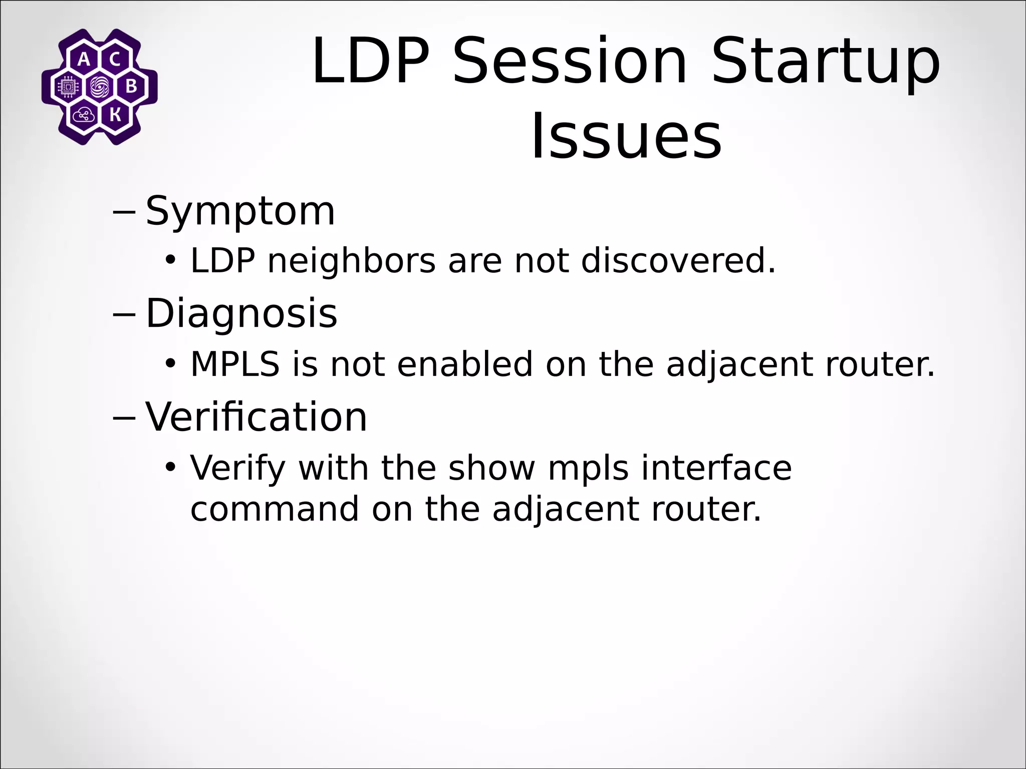 LDP Session Startup
Issues
– Symptom
• LDP neighbors are not discovered.
– Diagnosis
• MPLS is not enabled on the adjacent router.
– Verification
• Verify with the show mpls interface
command on the adjacent router.
 