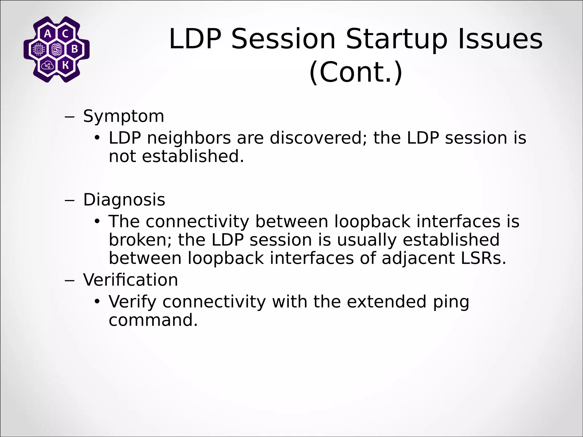 LDP Session Startup Issues
(Cont.)
– Symptom
• LDP neighbors are discovered; the LDP session is
not established.
– Diagnosis
• The connectivity between loopback interfaces is
broken; the LDP session is usually established
between loopback interfaces of adjacent LSRs.
– Verification
• Verify connectivity with the extended ping
command.
 