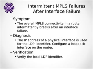 Intermittent MPLS Failures
After Interface Failure
– Symptom
• The overall MPLS connectivity in a router
intermittently breaks after an interface
failure.
– Diagnosis
• The IP address of a physical interface is used
for the LDP identifier. Configure a loopback
interface on the router.
– Verification
• Verify the local LDP identifier.
 