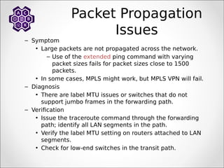 Packet Propagation
Issues
– Symptom
• Large packets are not propagated across the network.
– Use of the extended ping command with varying
packet sizes fails for packet sizes close to 1500
packets.
• In some cases, MPLS might work, but MPLS VPN will fail.
– Diagnosis
• There are label MTU issues or switches that do not
support jumbo frames in the forwarding path.
– Verification
• Issue the traceroute command through the forwarding
path; identify all LAN segments in the path.
• Verify the label MTU setting on routers attached to LAN
segments.
• Check for low-end switches in the transit path.
 