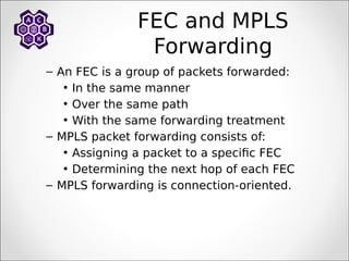 FEC and MPLS
Forwarding
– An FEC is a group of packets forwarded:
• In the same manner
• Over the same path
• With the same forwarding treatment
– MPLS packet forwarding consists of:
• Assigning a packet to a specific FEC
• Determining the next hop of each FEC
– MPLS forwarding is connection-oriented.
 