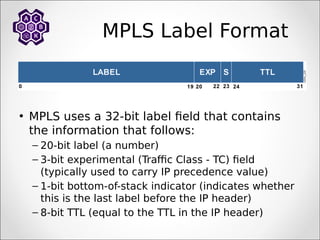 MPLS Label Format
• MPLS uses a 32-bit label field that contains
the information that follows:
– 20-bit label (a number)
– 3-bit experimental (Traffic Class - TC) field
(typically used to carry IP precedence value)
– 1-bit bottom-of-stack indicator (indicates whether
this is the last label before the IP header)
– 8-bit TTL (equal to the TTL in the IP header)
 