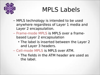 MPLS Labels
– MPLS technology is intended to be used
anywhere regardless of Layer 1 media and
Layer 2 encapsulation.
– Frame-mode MPLS is MPLS over a frame-
based Layer 2 encapsulation
• The label is inserted between the Layer 2
and Layer 3 headers.
– Cell-mode MPLS is MPLS over ATM.
• The fields in the ATM header are used as
the label.
 
