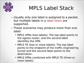 MPLS Label Stack
– Usually only one label is assigned to a packet,
but multiple labels in a label stack are
supported.
– These scenarios may produce more than one
label:
• MPLS VPNs (two labels): The top label points to
the egress router, and the second label
identifies the VPN.
• MPLS TE (two or more labels): The top label
points to the endpoint of the traffic engineering
tunnel and the second label points to the
destination.
• MPLS VPNs combined with MPLS TE (three or
more labels).
 