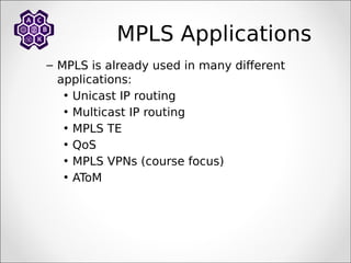 MPLS Applications
– MPLS is already used in many different
applications:
• Unicast IP routing
• Multicast IP routing
• MPLS TE
• QoS
• MPLS VPNs (course focus)
• AToM
 