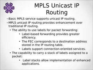 MPLS Unicast IP
Routing
–Basic MPLS service supports unicast IP routing.
–MPLS unicast IP routing provides enhancement over
traditional IP routing.
• The ability to use labels for packet forwarding:
• Label-based forwarding provides greater
efficiency.
• The FEC corresponds to a destination address
stored in the IP routing table.
• Labels support connection-oriented services.
• The capability to carry a stack of labels assigned to a
packet:
• Label stacks allow implementation of enhanced
applications.
 